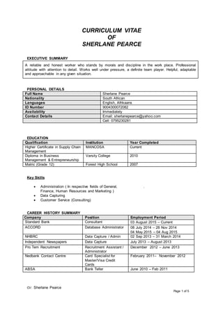 CV: Sherlane Pearce
Page 1 of 5
CURRICULUM VITAE
OF
SHERLANE PEARCE
EXECUTIVE SUMMARY
A reliable and honest worker who stands by morals and discipline in the work place. Professional
attitude with attention to detail. Works well under pressure, a definite team player. Helpful, adaptable
and approachable in any given situation.
PERSONAL DETAILS
Full Name Sherlane Pearce
Nationality South African
Languages English, Afrikaans
ID Number 9004300072082
Availability Immediately
Contact Details Email: sherlanepearce@yahoo.com
Cell: 0795230281
EDUCATION
Qualification Institution Year Completed
Higher Certificate in Supply Chain
Management
MANCOSA Current
Diploma in Business
Management & Entrepreneurship
Varsity College 2010
Matric (Grade 12) Forest High School 2007
Key Skills
 Administration ( In respective fields of General,
Finance, Human Resources and Marketing )
 Data Capturing
 Customer Service (Consulting)
.
CAREER HISTORY SUMMARY
Company Position Employment Period
Standard Bank Consultant 03 August 2015 – Current
ACCORD Database Administrator 08 July 2014 – 28 Nov 2014
04 May 2015 – 04 Aug 2015
NHBRC Data Capture / Admin 02 Sep 2013 – 31 March 2014
Independent Newspapers Data Capture July 2013 – August 2013
Pro Tem Recruitment Recruitment Assistant /
Administrator
December 2012 – June 2013
Nedbank Contact Centre Card Specialist for
Master/Visa Credit
Cards
February 2011– November 2012
ABSA Bank Teller June 2010 – Feb 2011
 