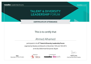 CERTIFICATE OF ATTENDANCE
This is to certify that
Ahmed Alhamed
Date
December 13th
& 14th
2015
participated in the 3rd
Talent & Diversity Leadership Forum
organised by Naseba and Glowork on December 13th and 14th 2015
at the Burj Rafal Hotel Kempinski, Riyadh
 