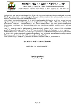 Página 10
17.7 A convocação dos candidatos aprovados obedecerá rigorosamente a ordem de classificação, não gerando o
fato de aprovação, direito à contratação. Apesar das vagas existentes, os aprovados serão chamados conforme as
necessidades locais, a critério da Prefeitura Municipal.
17.8 - Ficam impedidos de participar do certame os sócios da KLC Consultoria em Gestão Pública Ltda., ou
aqueles que possuam a relação de parentesco disciplinada nos artigos 1591 a 1595 do Novo Código Civil.
Constatado o parentesco a tempo o candidato terá sua inscrição indeferida, e se verificado posteriormente à
homologação o candidato será eliminado do certame, sem prejuízo das medidas administrativas e judiciais
cabíveis.
17.9. Para efeito de admissão, fica o candidato convocado sujeito à aprovação em exame de saúde, designados
pela Prefeitura do Município de Ouro Verde - SP e apresentação de documentos legais que lhe forem exigidos.
17.10. Todos os casos, problemas ou questões que surgirem e que não tenham sido expressamente previstos no
presente Edital, Lei Orgânica Municipal e demais legislações aplicáveis serão resolvidos em comum pelo Poder
Público, através da Comissão Especial de Processo Seletivo Simplificado.
17.15. A remuneração constante do presente certame são referentes a data do presente Edital.
REGISTRE-SE. PUBLIQUE-SE E CUMPRA-SE.
Ouro Verde - SP, 18 de julho de 2022.
Claudinei dos Santos
Prefeito Municipal
 