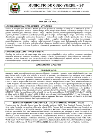 Página 11
ANEXO I
PROGRAMA DE PROVAS
LÍNGUA PORTUGUESA – NÍVEL SUPERIOR - NÍVEL MÉDIO
Leitura e interpretação de texto. Noções gerais de gramática. Fonologia - ortografia - acentuação gráfica -
estrutura e formação de palavras - verbos: tempo, modo, cargo - substantivos: classificação e cargo – flexão de
gênero, número e grau, formação e análise - artigo - adjetivo: conceito, classificação correspondência e locuções
adjetivas, flexões - advérbios: classificação, flexão, grau e cargo – numeral: tipos e cargo - pronomes: conceito,
classificação - preposição - conjunções - interjeições - Sintaxe: frase, oração, período - pontuação - tipos de frases
- complementos verbais e nominais - vozes verbais – orações subordinadas - orações coordenadas -
concordância verbal e nominal - regência verbal e nominal - Problemas gerais da língua culta: grafia de palavras
e expressões - crase - Derivação prefixal e sufixal – Recursos fonológicos, morfológicos, sintáticos, semânticos –
figuras de linguagem - figuras de palavra - figuras de pensamento – significação das palavras – vícios de
linguagem.
CONHECIMENTOS GERAIS – TODOS OS CARGOS
Domínio de tópicos de diversas áreas, tais como: artes, atualidades, artes, política, economia, sociedade,
geografia, educação, esportes, tecnologia, energia, relações internacionais, desenvolvimento sustentável,
segurança, artes e literatura e suas vinculações históricas, em nível municipal, regional, nacional e internacional.
Conhecimento sobre a história e geografia do município de Ouro Verde - SP.
CONHECIMENTOS ESPECÍFICOS
EDUCADOR SOCIAL
A questão social no cenário contemporâneo, as diferentes expressões concretas na sociedade brasileira e a sua
centralidade no Serviço Social. A assistência, as políticas sociais e a questão dos direitos sociais no atual contexto
do Estado brasileiro. A questão dos direitos sociais no sistema de seguridade social: previdência, assistência e
saúde. Direitos sociais e a questão da cidadania. A Política de Assistência Social como política de proteção social
e o SUAS. Gestão da política Nacional de Assistência social na perspectiva do Sistema Único de Assistência Social
– SUAS. Programa Nacional de Inclusão de Jovens – Pro Jovem. O projeto ético - político profissional, os espaços
ocupacionais e o trabalho profissional do Assistente Social na assistência Social. Os Parâmetros do trabalho do
assistente social na assistência social A legislação social e o trabalho profissional, instrumento sócio - jurídico e
legal na efetivação e defesa dos direitos Sociais. Legislação Social (Constituição Federal de 1988 ; LOAS – Lei n.º
8.742/93; Política Nacional de Assistência Social; Norma Operacional Básica (NOB/SUAS/2005); Lei Nº. 11.692,
de 10 de junho de 2008; Decreto nº 6.629, de 04 de novembro de 2008; Portaria MDS nº 171, de 26 de maio de
2009). Lei Federal 8069/90 (ECA). Informática básica: noções de Hardware e Software. MS-Word 2010. MSExcel
2010. Correio Eletrônico. Internet. Lei Orgânica Municipal.
PROFESSOR DE ENSINO FUNDAMENTAL II - LÍNGUA ESTRANGEIRA MODERNA - INGLÊS
Fundamentos da educação. Bases legais da educação nacional: BNCC (Base Nacional Comum Curricular).
Referencial Curricular Nacional para Educação Infantil, PCNs, Estatuto da Criança e do Adolescente, Constituição
da República, LDB (Lei nº 9.394/96), Diretrizes Curriculares Nacionais e Diretrizes Curriculares Nacionais para
o ensino fundamental de 9 anos. Desenvolvimento histórico das concepções pedagógicas. Bases psicológicas da
aprendizagem. Comprehension. Grammar aspects. Simple and compound sentences: a. Noun clauses; b. Relative
clauses; c. Clause combinations – coordinators and Subordinators. Nouns: a. Compound nouns; b. Countable/
uncountable nouns. Articles. Conditionals. Pronouns. Adjectives. Adverbs. Prepositions and phrasal verbs. Verbs.
Word order. Vocabulary and false friends. Collocations. Pronunciation. Pontuaction.Informática básica: noções
de Hardware e Software. MS-Word 2010. MSExcel 2010. Correio Eletrônico. Internet. Lei Orgânica Municipal.
 