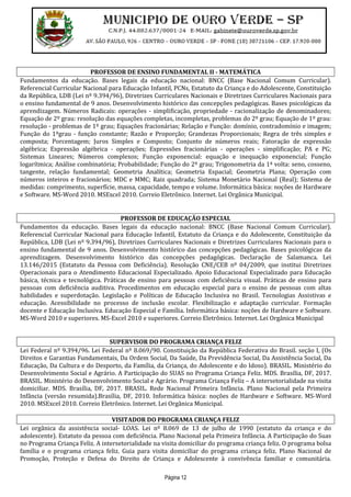 Página 12
PROFESSOR DE ENSINO FUNDAMENTAL II - MATEMÁTICA
Fundamentos da educação. Bases legais da educação nacional: BNCC (Base Nacional Comum Curricular).
Referencial Curricular Nacional para Educação Infantil, PCNs, Estatuto da Criança e do Adolescente, Constituição
da República, LDB (Lei nº 9.394/96), Diretrizes Curriculares Nacionais e Diretrizes Curriculares Nacionais para
o ensino fundamental de 9 anos. Desenvolvimento histórico das concepções pedagógicas. Bases psicológicas da
aprendizagem. Números Radicais: operações - simplificação, propriedade - racionalização de denominadores;
Equação de 2º grau: resolução das equações completas, incompletas, problemas do 2º grau; Equação de 1º grau:
resolução - problemas de 1º grau; Equações fracionárias; Relação e Função: domínio, contradomínio e imagem;
Função do 1ºgrau - função constante; Razão e Proporção; Grandezas Proporcionais; Regra de três simples e
composta; Porcentagem; Juros Simples e Composto; Conjunto de números reais; Fatoração de expressão
algébrica; Expressão algébrica - operações; Expressões fracionárias - operações - simplificação; PA e PG;
Sistemas Lineares; Números complexos; Função exponencial: equação e inequação exponencial; Função
logarítmica; Análise combinatória; Probabilidade; Função do 2º grau; Trigonometria da 1ª volta: seno, cosseno,
tangente, relação fundamental; Geometria Analítica; Geometria Espacial; Geometria Plana; Operação com
números inteiros e fracionários; MDC e MMC; Raiz quadrada; Sistema Monetário Nacional (Real); Sistema de
medidas: comprimento, superfície, massa, capacidade, tempo e volume. Informática básica: noções de Hardware
e Software. MS-Word 2010. MSExcel 2010. Correio Eletrônico. Internet. Lei Orgânica Municipal.
PROFESSOR DE EDUCAÇÃO ESPECIAL
Fundamentos da educação. Bases legais da educação nacional: BNCC (Base Nacional Comum Curricular).
Referencial Curricular Nacional para Educação Infantil, Estatuto da Criança e do Adolescente, Constituição da
República, LDB (Lei nº 9.394/96), Diretrizes Curriculares Nacionais e Diretrizes Curriculares Nacionais para o
ensino fundamental de 9 anos. Desenvolvimento histórico das concepções pedagógicas. Bases psicológicas da
aprendizagem. Desenvolvimento histórico das concepções pedagógicas. Declaração de Salamanca. Lei
13.146/2015 (Estatuto da Pessoa com Deficiência). Resolução CNE/CEB nº 04/2009, que institui Diretrizes
Operacionais para o Atendimento Educacional Especializado. Apoio Educacional Especializado para Educação
básica, técnica e tecnológica. Práticas de ensino para pessoas com deficiência visual. Práticas de ensino para
pessoas com deficiência auditiva. Procedimentos em educação especial para o ensino de pessoas com altas
habilidades e superdotação. Legislação e Políticas de Educação Inclusiva no Brasil. Tecnologias Assistivas e
educação. Acessibilidade no processo de inclusão escolar. Flexibilização e adaptação curricular. Formação
docente e Educação Inclusiva. Educação Especial e Família. Informática básica: noções de Hardware e Software.
MS-Word 2010 e superiores. MS-Excel 2010 e superiores. Correio Eletrônico. Internet. Lei Orgânica Municipal
SUPERVISOR DO PROGRAMA CRIANÇA FELIZ
Lei Federal nº 9.394/96. Lei Federal nº 8.069/90. Constituição da República Federativa do Brasil. seção I, (Os
Direitos e Garantias Fundamentais, Da Ordem Social, Da Saúde, Da Previdência Social, Da Assistência Social, Da
Educação, Da Cultura e do Desporto, da Família, da Criança, do Adolescente e do Idoso). BRASIL. Ministério do
Desenvolvimento Social e Agrário. A Participação do SUAS no Programa Criança Feliz. MDS. Brasília, DF, 2017.
BRASIL. Ministério do Desenvolvimento Social e Agrário. Programa Criança Feliz – A intersetorialidade na visita
domiciliar. MDS. Brasília, DF, 2017. BRASIL. Rede Nacional Primeira Infância. Plano Nacional pela Primeira
Infância (versão resumida).Brasília, DF, 2010. Informática básica: noções de Hardware e Software. MS-Word
2010. MSExcel 2010. Correio Eletrônico. Internet. Lei Orgânica Municipal.
VISITADOR DO PROGRAMA CRIANÇA FELIZ
Lei orgânica da assistência social- LOAS. Lei nº 8.069 de 13 de julho de 1990 (estatuto da criança e do
adolescente). Estatuto da pessoa com deficiência. Plano Nacional pela Primeira Infância. A Participação do Suas
no Programa Criança Feliz. A intersetorialidade na visita domiciliar do programa criança feliz. O programa bolsa
família e o programa criança feliz. Guia para visita domiciliar do programa criança feliz. Plano Nacional de
Promoção, Proteção e Defesa do Direito de Criança e Adolescente à convivência familiar e comunitária.
 