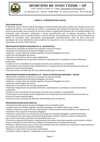 Página 14
ANEXO II - ATRIBUIÇÃO DOS CARGOS
EDUCADOR SOCIAL
O “Educador Social”, deverá realizar abordagem em locais identificados pela incidência de situações de risco ou
violações de direitos, com atribuição de realizar o mapeamento das situações de exploração sexual comercial e
outras caracterizadas como situações de risco de crianças e adolescentes (situação de rua, trabalho infantil, etc),
realizando ações educativas, orientações e outros procedimentos que se julguem necessários, além de
encaminhamentos para o Conselho Tutelar, a rede de serviços socioassistenciais e outros serviços prestados no
âmbito do município. Esses profissionais desempenharão, prioritariamente, ações de busca ativa para
abordagem em locais identificados pela incidência de situações de risco ou violação de direitos da criança e
adolescente. Formação: Nível Superior.
PROFESSOR DE ENSINO FUNDAMENTAL II – MATEMÁTICA
• Desenvolver atividades de docência no respectivo campo de atuação;
• Participar da elaboração da Proposta Pedagógica da escola;
• Elaborar e cumprir plano de trabalho segundo a Proposta Pedagógica da escola;
• Zelar pela aprendizagem dos alunos;
• Ministrar os dias letivos e horas aulas estabelecidas;
• Participar integralmente dos períodos dedicados ao planejamento, à avaliação e ao desenvolvimento
profissional;
• Colaborar com as atividades de articulação da escola com as famílias e a comunidade;
• Desincumbir-se das demais tarefas indispensáveis ao cumprimento dos fins educacionais da escola e ao
processo de ensino-aprendizagem;
• Executar tarefas correlatas que lhe forem determinadas pelo seu superior.
PROFESSOR DE ENSINO FUNDAMENTAL II – LÍNGUA ESTRANGEIRA MODERNA – INGLÊS
• Desenvolver atividades de docência no respectivo campo de atuação;
• Participar da elaboração da Proposta Pedagógica da escola;
• Elaborar e cumprir plano de trabalho segundo a Proposta Pedagógica da escola;
• Zelar pela aprendizagem dos alunos;
• Ministrar os dias letivos e horas aulas estabelecidas;
• Participar integralmente dos períodos dedicados ao planejamento, à avaliação e ao desenvolvimento
profissional;
• Colaborar com as atividades de articulação da escola com as famílias e a comunidade;
• Desincumbir-se das demais tarefas indispensáveis ao cumprimento dos fins educacionais da escola e ao
processo de ensino-aprendizagem;
• Executar tarefas correlatas que lhe forem determinadas pelo seu superior.
PROFESSOR DE EDUCAÇÃO ESPECIAL
• Participar da elaboração da proposta pedagógica de sua unidade escolar;
• Cumprir plano de trabalho, segundo a proposta pedagógica da unidade onde estiver lotado;
• Elaborar programas e planos de aula, relacionando e confeccionando material didático a ser utilizado em
articulação com a equipe de orientação pedagógica;
• Elaborar e confeccionar, em articulação com a equipe de orientação pedagógica, material destinado a
conscientização dos alunos para preservação do patrimônio artístico, histórico, cultural e ambiental do
país, estado e município e participar de festividades, feiras, etc.;
• Orientar os alunos na formulação e implementação de projetos de pesquisa quanto ao seu formato e seleção,
leitura e utilização de textos literários e didáticos indispensáveis ao seu desenvolvimento;
• Elaborar e aplicar testes, provas e outros instrumentos usuais de avaliação para verificação do aproveitamento
dos alunos e da eficácia dos métodos adotados;
• Ministrar os dias letivos e horas aulas estabelecidas;
• Controlar, avaliar e registrar o rendimento escolar dos alunos;
 