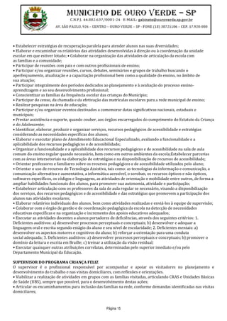 Página 15
• Estabelecer estratégias de recuperação paralela para atender alunos nas suas diversidades;
• Elaborar e encaminhar os relatórios das atividades desenvolvidas à direção ou à coordenação da unidade
escolar em que estiver lotado; • Colaborar na organização das atividades de articulação da escola com
as famílias e a comunidade;
• Participar de reuniões com pais e com outros profissionais de ensino;
• Participar e/ou organizar reuniões, cursos, debates, seminários e grupos de trabalho buscando o
aperfeiçoamento, atualização e a capacitação profissional bem como a qualidade do ensino, no âmbito de
sua atuação;
• Participar integralmente dos períodos dedicados ao planejamento e à avaliação do processo ensino-
aprendizagem e ao seu desenvolvimento profissional;
• Conscientizar as famílias da frequência escolar das crianças do Município;
• Participar do censo, da chamada e da efetivação das matrículas escolares para a rede municipal de ensino;
• Realizar pesquisas na área de educação;
• Participar e/ou organizar eventos destinados a comemorar datas significativas nacionais, estaduais e
municipais;
• Prestar assistência e suporte, quando couber, aos órgãos encarregados do cumprimento do Estatuto da Criança
e do Adolescente;
• Identificar, elaborar, produzir e organizar serviços, recursos pedagógicos de acessibilidade e estratégias
considerando as necessidades específicas dos alunos;
• Elaborar e executar plano de Atendimento Educacional Especializado, avaliando a funcionalidade e a
aplicabilidade dos recursos pedagógicos e de acessibilidade;
• Organizar a funcionalidade e a aplicabilidade dos recursos pedagógicos e de acessibilidade na sala de aula
comum do ensino regular quando necessário, bem como em outros ambientes da escola;Estabelecer parcerias
com as áreas intersetoriais na elaboração de estratégias e na disponibilização de recursos de acessibilidade;
• Orientar professores e familiares sobre os recursos pedagógicos e de acessibilidade utilizados pelo aluno;
• Orientar o uso de recursos de Tecnologia Assistiva, tais como: as tecnologias da informação e comunicação, a
comunicação alternativa e aumentativa, a informática acessível, o soroban, os recursos ópticos e não ópticos,
softwares específicos, os códigos e linguagens, as atividades de orientação e mobilidade entre outros, de forma a
ampliar habilidades funcionais dos alunos, para promover sua autonomia, atividade e participação;
• Estabelecer articulação com os professores da sala de aula regular se necessário, visando a disponibilização
dos serviços, dos recursos pedagógicos e de acessibilidade e das estratégias que promovem a participação dos
alunos nas atividades escolares;
• Elaborar relatórios individuais dos alunos, bem como atividades realizadas e enviá-los à equipe de supervisão;
• Colaborar com o órgão de gestão e de coordenação pedagógica da escola na detecção de necessidades
educativas específicas e na organização e incremento dos apoios educativos adequados;
• Executar as atividades docentes a alunos portadores de deficiências, através dos seguintes critérios: 1.
Deficientes auditivos: a) desenvolver processos perceptuais e conceptuais; b) desenvolver e adequar a
linguagem oral e escrita segundo estágio do aluno e seu nível de escolaridade; 2. Deficientes mentais: a)
desenvolver os aspectos motores e cognitivos do aluno; b) reforçar a orientação para uma conduta
social adequada; 3. Deficientes auditivos: a) desenvolver processos perceptuais e conceptuais; b) promover o
domínio da leitura e escrita em Braille; c) treinar a utilização da visão residual;
• Executar quaisquer outras atribuições correlatas, determinadas pelo superior imediato e/ou pelo
Departamento Municipal da Educação.
SUPERVISOR DO PROGRAMA CRIANÇA FELIZ
O supervisor é o profissional responsável por acompanhar e apoiar os visitadores no planejamento e
desenvolvimento do trabalho e nas visitas domiciliares, com reflexões e orientações.
• Viabilizar a realização de atividades em grupos com as famílias visitadas, articulando CRAS e Unidades Básicas
de Saúde (UBS), sempre que possível, para o desenvolvimento destas ações;
• Articular os encaminhamentos para inclusão das famílias na rede, conforme demandas identificadas nas visitas
domiciliares;
 