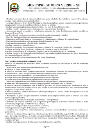 Página 16
• Mobilizar os recursos da rede e da comunidade para apoiar o trabalho dos visitadores, o desenvolvimento das
crianças e a atenção às demandas das famílias;
• Levar para debate no Grupo Gestor Municipal as situações complexas, lacunas e outras questões operacionais
sempre que for necessário visando a melhoria da atenção às famílias.
• Realizar a caracterização e diagnóstico do território por meio de formulário específico ;
• Realizar reuniões semanais com os visitadores para planejar a visita domiciliar;
• Acompanhar, quando necessário, os visitadores na realização das visitas domiciliares às famílias incluídas no
Programa Criança Feliz;
• Acolher, discutir e realizar encaminhamentos das demandas trazidas pelo visitador;
• Fazer devolutiva ao visitador acerca das demandas solicitadas;
• Organizar reuniões individuais ou em grupo com os visitadores para realização de estudos de caso;
• Participar de reuniões intersetoriais para realização de estudo de caso;
• Participar de reuniões com o Comitê Gestor Municipal;
• Realizar capacitações para visitadores;
• Identificar temáticas relevantes e necessárias para realização de capacitação contínua dos visitadores;
• Solicitar ao Comitê Gestor Municipal a realização de capacitação para os visitadores;
• Auxiliar na identificação de profissionais para participação na capacitação para os visitadores;
• Realizar o registro das informações das famílias no Programa Criança Feliz, bem como das visitas domiciliares
no Prontuário Eletrônico do SUAS;
• Preencher relatórios de acompanhamento das visitas domiciliares.
VISITADORES DO PROGRAMA CRIANÇA FELIZ
Observar os protocolos de visitação e fazer os devidos registros das informações acerca das atividades
desenvolvidas;
Consultar e recorrer ao supervisor sempre que necessário;
• Registrar as visitas domiciliares;
• Identificar e discutir com o supervisor demandas e situações que requeiram encaminhamentos para a rede
(como educação, cultura, justiça, saúde ou assistência social), visando sua efetivação.
• Realizar a caracterização da família, por meio de formulário específico;
• Realizar a caracterização da gestante, por meio de formulário específico;
• Realizar a caracterização da criança, por meio de formulário específico;
• Realizar o diagnóstico inicial do desenvolvimento infantil, por meio de formulário específico;
• Preencher o instrumento Plano de Visita para planejamento do trabalho junto às famílias;
• Realizar o trabalho diretamente com as famílias, por meio das visitas domiciliares, orientando-as para o
fortalecimento do vínculo e capacitando-as para realizar as atividades de estimulação para o desenvolvimento
integral da criança, desde a gestação;
• Orientar as famílias sobre as atividades de estimulação adequadas à criança a partir do diagnóstico inicial de
seu desenvolvimento;
• Acompanhar e apoiar as ações educativas realizadas pelas próprias famílias junto às crianças e as ações
realizadas pelas gestantes;
• Acompanhar os resultados alcançados pelas crianças e pelas gestantes;
• Participar de reuniões semanais com o supervisor para repassar o trabalho realizado durante a visita
domiciliar e para planejar as Modalidades de Atenção;
• Executar o cronograma de visitas domiciliares às famílias;
• Participar das capacitações destinadas aos visitadores;
• Colaborar com o supervisor no levantamento de temáticas a serem abordadas na educação continuada e
permanente;
• Informar imediatamente ao supervisor situações em que forem identificadas ou percebidas circunstâncias ou
casos que indiquem problemas na família como, por exemplo, suspeita de violência doméstica e dificuldades de
diagnóstico precoce ou de acesso a serviços e direitos de crianças com deficiência, para que o supervisor acione
a rede de serviços;
• Realizar o acompanhamento da criança, por meio de formulário específico
 