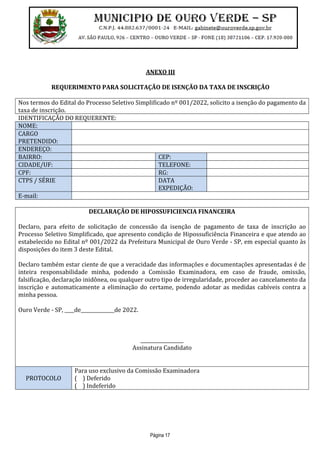 Página 17
ANEXO III
REQUERIMENTO PARA SOLICITAÇÃO DE ISENÇÃO DA TAXA DE INSCRIÇÃO
Nos termos do Edital do Processo Seletivo Simplificado nº 001/2022, solicito a isenção do pagamento da
taxa de inscrição.
IDENTIFICAÇÃO DO REQUERENTE:
NOME:
CARGO
PRETENDIDO:
ENDEREÇO:
BAIRRO: CEP:
CIDADE/UF: TELEFONE:
CPF: RG:
CTPS / SÉRIE DATA
EXPEDIÇÃO:
E-mail:
DECLARAÇÃO DE HIPOSSUFICIENCIA FINANCEIRA
Declaro, para efeito de solicitação de concessão da isenção de pagamento de taxa de inscrição ao
Processo Seletivo Simplificado, que apresento condição de Hipossuficiência Financeira e que atendo ao
estabelecido no Edital nº 001/2022 da Prefeitura Municipal de Ouro Verde - SP, em especial quanto às
disposições do item 3 deste Edital.
Declaro também estar ciente de que a veracidade das informações e documentações apresentadas é de
inteira responsabilidade minha, podendo a Comissão Examinadora, em caso de fraude, omissão,
falsificação, declaração inidônea, ou qualquer outro tipo de irregularidade, proceder ao cancelamento da
inscrição e automaticamente a eliminação do certame, podendo adotar as medidas cabíveis contra a
minha pessoa.
Ouro Verde - SP, ____de______________de 2022.
__________________
Assinatura Candidato
PROTOCOLO
Para uso exclusivo da Comissão Examinadora
( ) Deferido
( ) Indeferido
 