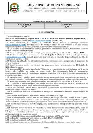 Página 2
VALOR DA TAXA DE INSCRIÇÃO – R$
NÍVEL SUPERIOR
50,00
ENSINO MÉDIO
35,00
2. DAS INSCRIÇÕES
2.1. As inscrições ficarão abertas:
Entre às 09 horas do dia 19 de julho de 2022 até às 23 horas e 59 minutos do dia 28 de julho de 2022,
através do endereço eletrônico www.klcconcursos.com.br. (horário local).
2.2. Para inscrever-se via Internet, o candidato deverá acessar o endereço eletrônico
www.klcconcursos.com.br, durante o período das inscrições, através dos links correlatos ao Processo Seletivo
Simplificado e efetuar sua inscrição, conforme os procedimentos estabelecidos abaixo:
2.2.1. Ler e aceitar o requerimento de inscrição, preencher o formulário de inscrição, transmitir os dados via
Internet e imprimir o boleto bancário;
2.2.2. O vencimento do pagamento das inscrições, para ter sua validade, será até o dia 29 de julho de 2022.
2.2.3. O boleto bancário, com vencimento para o dia 29 de julho de 2022, disponível no endereço eletrônico
www.klcconcursos.com.br, somente poderá ser impresso, após a conclusão do preenchimento da ficha de
solicitação de inscrição on-line;
2.2.4. As inscrições efetuadas via Internet somente serão confirmadas após a comprovação do pagamento do
valor da inscrição;
2.2.5. As solicitações de inscrição via Internet, cujos pagamentos forem efetuados após o dia 29 de julho de
2022, não serão aceitas;
2.2.6. A empresa KLC – Consultoria em Gestão Pública não se responsabiliza por solicitações de inscrições via
Internet não recebidas por motivo de ordem técnica dos computadores, falha de comunicação,
congestionamento de linhas de comunicação, bem como outros fatores de ordem técnica que impossibilitem a
transferência de dados;
2.2.7. Ao se inscrever o candidato deverá preencher o nome e sobrenome corretamente e indicar o cargo para o
qual pretende concorrer. O candidato que deixar de preencher nome e sobrenome terá sua inscrição indeferida.
2.2.8. O descumprimento das instruções de inscrição via Internet implicará a não efetivação da inscrição.
2.2.9. O candidato é responsável pelas informações prestadas no formulário de inscrição, arcando com as
eventuais consequências de erros de preenchimento daquele documento.
2.2.10. Ao inscrever-se no Processo Seletivo Simplificado, é recomendável ao candidato observar atentamente as
informações sobre a aplicação das provas.
2.2.11. As informações prestadas no formulário de inscrição via Internet serão de inteira responsabilidade do
candidato.
2.2.12. Efetivada a inscrição, não serão aceitos pedidos para alteração do cargo.
2.2.12.1. O candidato que realizar mais de uma inscrição, em cargos diferentes, deverá no dia da prova,
comparecer ao local e sala de prova da opção que privilegiar e realizar a prova a ela correspondente, caso haja
coincidência do dia e do horário de realização das provas, sendo assim, considerado faltoso nas demais opções.
2.2.13. Não haverá devolução da importância paga, ainda que a maior ou em duplicidade, seja qual for o motivo
alegado.
2.2.14. Não serão aceitas inscrições por via postal, via email, transferência de conta corrente, DOC, ordem de
pagamento, condicionais ou extemporâneas ou por qualquer outra via que não as especificadas neste Edital.
2.3 - Para ser contratado o candidato deverá apresentar documentação no original ou fotocópia autenticada em
cartório, que comprove o que segue abaixo:
2.3.1. Cédula de Identidade comprovando a idade igual ou superior a 18 (dezoito) anos;
2.3.2. Ser brasileiro ou estrangeiro nos termos da Lei (art. 12 e 37, I da CF/88);
2.3.3. Certidão de Casamento ou Nascimento;
2.3.4. Certidão de Nascimento dos filhos menores de 14 anos e CPF dos filhos até 21 anos (se for o caso);
 