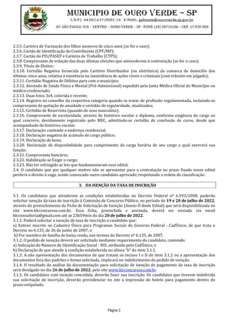 Página 3
2.3.5. Carteira de Vacinação dos filhos menores de cinco anos (se for o caso);
2.3.6. Cartão de Identificação do Contribuinte (CPF/MF);
2.3.7. Cartão do PIS/PASEP e Carteira de Trabalho (CTPS);
2.3.8. Comprovante de votação das duas últimas eleições que antecederem à contratação (se for o caso);
2.3.9. Título de Eleitor;
2.3.10. Certidão Negativa fornecida pelo Cartório Distribuidor (ou eletrônica) da comarca do domicílio dos
últimos cinco anos, relativa à existência ou inexistência de ações cíveis e criminais (com trânsito em julgado);
2.3.11. Certidão Negativa de Débitos para com o município;
2.3.12. Atestado de Saúde Física e Mental (Pré-Admissional) expedido pela Junta Médica Oficial do Município ou
médico credenciado;
2.3.13. Duas fotos 3x4, colorida e recente;
2.3.14. Registro no conselho da respectiva categoria quando se tratar de profissão regulamentada, incluindo-se
comprovante de quitação de anuidade e certidão de regularidade, atualizados;
2.3.15. Certidão de Reservista (quando do sexo masculino);
2.3.16. Comprovante de escolaridade, através de histórico escolar e diploma, conforme exigência do cargo ao
qual concorre, devidamente registrado pelo MEC, admitindo-se certidão de conclusão de curso, desde que
acompanhado do histórico escolar.
2.3.17. Declaração contendo o endereço residencial;
2.3.18. Declaração negativa de acúmulo de cargo público;
2.3.19. Declaração de bens;
2.3.20. Declaração de disponibilidade para cumprimento da carga horária de seu cargo a qual exercerá sua
função;
2.3.21. Comprovante bancário;
2.3.22. Habilitação se Exigir o cargo;
2.3.23. Não ter infringido as leis que fundamentaram esse edital;
2.4. O candidato que por qualquer motivo não se apresentar para a contratação no prazo fixado nesse edital
perderá o direito à vaga, sendo convocado outro candidato aprovado, respeitando a ordem de classificação.
3. DA ISENÇÃO DA TAXA DE INSCRIÇÃO
3.1. Os candidatos que atenderem as condições estabelecidas no Decreto Federal nº 6.593/2008, poderão
solicitar isenção da taxa de inscrição à Comissão de Concurso Público, no período de 19 e 20 de julho de 2022,
através do preenchimento da Ficha de Solicitação de Isenção (Anexo II deste Edital) que será disponibilizada no
site www.klcconcursos.com.br. Essa ficha, preenchida e assinada, deverá ser enviada via email
klcconsultoria@gmail.com até as 23h59min do dia 20 de julho de 2022.
3.1.1. Poderá solicitar a isenção de taxa de inscrição o candidato que:
a) Estiver inscrito no Cadastro Único para Programas Sociais do Governo Federal - CadÚnico, de que trata o
Decreto no 6.135, de 26 de junho de 2007; e
b) For membro de família de baixa renda, nos termos do Decreto nº 6.135, de 2007.
3.1.2. O pedido de isenção deverá ser solicitado mediante requerimento do candidato, contendo:
a) Indicação do Número de Identificação Social - NIS, atribuído pelo CadÚnico; e
b) Declaração de que atende à condição estabelecida no alínea “b” do item 3.1.1.
3.1.3. A não apresentação dos documentos de que tratam os incisos I e II do item 3.1.2 ou a apresentação dos
documentos fora dos padrões e forma solicitada, implicará no indeferimento do pedido de isenção.
3.1.4. O resultado da análise da documentação para solicitação de isenção do pagamento da taxa de inscrição
será divulgado no dia 26 de julho de 2022, pelo site www.klcconcursos.com.br.
3.1.5. Os candidatos com isenção concedida, deverão fazer sua inscrição. Os candidatos que tiverem indeferida
sua solicitação de inscrição, deverão providenciar no site a impressão do boleto para pagamento dentro do
prazo estipulado.
 