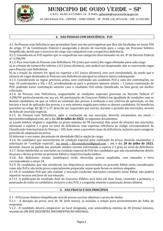 Página 4
4. DAS PESSOAS COM DEFICIÊNCIA - PcD
4.1. Às Pessoas com Deficiência que pretendem fazer uso das prerrogativas que lhes são facultadas no inciso VIII
do artigo 37 da Constituição Federal é assegurada o direito de inscrição para o cargo em Processo Seletivo
Simplificado, desde que o exercício do cargo seja compatível com a respectiva deficiência.
4.1.1. Consideram-se PcD aquelas que se enquadram nas categorias discriminadas no art. 4º do Decreto Federal
nº 3.298/99.
4.1.2. Fica reservado às Pessoas com Deficiência 5% (cinco por cento) das vagas ofertadas para cada cargo.
a) se a fração do número for inferior a 0,5 (cinco décimos), este poderá ser desprezado, não se reservando vagas
para Pessoas com Deficiência;
b) se a fração do número for igual ou superior a 0,5 (cinco décimos), este será arredondado, de modo que o
número de vagas destinadas às Pessoas com Deficiência seja igual ao número inteiro subsequente.
4.1.3. Considerando as regras previstas acima, será contratado um candidato PcD a cada dez contratações, ou
seja, 10 contratações x 5% = 0,5, arredondando-se para o primeiro número inteiro – 1 (uma) contratação de
PcD; podendo haver contratação anterior caso o candidato PcD esteja classificado, na lista geral, em melhor
colocação.
4.1.4. As Pessoas com Deficiência, resguardadas as condições especiais previstas no Decreto Federal nº
3.298/99, particularmente em seu art. 40, participarão do Concurso Público em igualdade de condições com os
demais candidatos, no que se refere ao conteúdo das provas, à avaliação e aos critérios de aprovação, ao dia,
horário e local de aplicação das provas, e a nota mínima exigida para todos os demais candidatos. Os benefícios
previstos no artigo 40, §§ 1º e 2º, deverão ser requeridos por escrito, durante o período das inscrições, através
de ficha de inscrição especial.
4.1.5. As Pessoas com Deficiência, após a realização da sua inscrição, deverão encaminhar via email –
klcconsultoria@gmail.com, até o dia 28 de julho de 2022, os seguintes documentos:
a) Laudo médico original e expedido no prazo máximo de 90 (noventa) dias antes do término das inscrições,
atestando a espécie e o grau ou nível da deficiência, com expressa referência ao código correspondente da
Classificação Internacional de Doença – CID, bem como a provável causa da deficiência, inclusive para assegurar
previsão de adaptação da prova;
b) Informar o seu nome, documento de identidade (RG) e opção de cargo;
4.1.6. Os candidatos que necessitarem de condição especial para realização da prova, deverão encaminhar a
solicitação de “condição especial”, via email – klcconsultoria@gmail.com -, até o dia 28 de julho de 2022,
devendo anexar ao pedido um atestado médico recente informando a espécie e o grau ou nível da deficiência.
4.1.7. Serão indeferidas as inscrições na condição especial de PcD dos candidatos que não encaminharem dentro
do prazo e forma prevista no presente Edital o respectivo laudo médico.
4.1.8. Aos deficientes visuais (amblíopes) serão oferecidas provas ampliadas, com tamanho e letra
correspondente a corpo 24.
4.1.9. Os candidatos que não atenderem aos dispositivos mencionados no presente Edital serão considerados
como não PcD e não terão prova especialmente preparada, sejam quais forem os motivos alegados.
4.1.10. O candidato PcD que não realizar a inscrição conforme instruções constantes neste Edital, não poderá
impetrar recurso em favor de sua situação.
4.1.11. A publicação do resultado final do Concurso Público será feita em duas listas, contendo a primeira, a
pontuação de todos os candidatos, inclusive a dos PcD, e a segunda somente a pontuação destes últimos.
5. DAS PROVAS E DOS PRINCÍPIOS
5.1 - O Processo Seletivo Simplificado será de provas escritas objetivas e prova de títulos.
5.1.1 - A duração da prova será de 3h (três horas), já incluído o tempo para preenchimento da folha de
respostas.
5.1.2 - O candidato deverá comparecer ao local designado, com antecedência mínima de 30 (trinta) minutos,
munido de UM DOS SEGUINTES DOCUMENTOS NO ORIGINAL:
 
