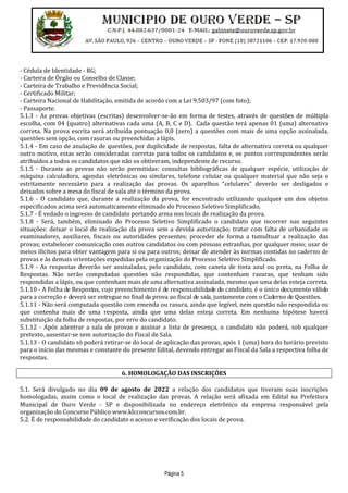 Página 5
- Cédula de Identidade - RG;
- Carteira de Órgão ou Conselho de Classe;
- Carteira de Trabalho e Previdência Social;
- Certificado Militar;
- Carteira Nacional de Habilitação, emitida de acordo com a Lei 9.503/97 (com foto);
- Passaporte.
5.1.3 - As provas objetivas (escritas) desenvolver-se-ão em forma de testes, através de questões de múltipla
escolha, com 04 (quatro) alternativas cada uma (A, B, C e D). Cada questão terá apenas 01 (uma) alternativa
correta. Na prova escrita será atribuída pontuação 0,0 (zero) a questões com mais de uma opção assinalada,
questões sem opção, com rasuras ou preenchidas a lápis.
5.1.4 - Em caso de anulação de questões, por duplicidade de respostas, falta de alternativa correta ou qualquer
outro motivo, estas serão consideradas corretas para todos os candidatos e, os pontos correspondentes serão
atribuídos a todos os candidatos que não os obtiveram, independente de recurso.
5.1.5 - Durante as provas não serão permitidas: consultas bibliográficas de qualquer espécie, utilização de
máquina calculadora, agendas eletrônicas ou similares, telefone celular ou qualquer material que não seja o
estritamente necessário para a realização das provas. Os aparelhos "celulares" deverão ser desligados e
deixados sobre a mesa do fiscal de sala até o término da prova.
5.1.6 - O candidato que, durante a realização da prova, for encontrado utilizando qualquer um dos objetos
especificados acima será automaticamente eliminado do Processo Seletivo Simplificado.
5.1.7 - É vedado o ingresso de candidato portando arma nos locais de realização da prova.
5.1.8 - Será, também, eliminado do Processo Seletivo Simplificado o candidato que incorrer nas seguintes
situações: deixar o local de realização da prova sem a devida autorização; tratar com falta de urbanidade os
examinadores, auxiliares, fiscais ou autoridades presentes; proceder de forma a tumultuar a realização das
provas; estabelecer comunicação com outros candidatos ou com pessoas estranhas, por qualquer meio; usar de
meios ilícitos para obter vantagem para si ou para outros; deixar de atender às normas contidas no caderno de
provas e às demais orientações expedidas pela organização do Processo Seletivo Simplificado.
5.1.9 - As respostas deverão ser assinaladas, pelo candidato, com caneta de tinta azul ou preta, na Folha de
Respostas. Não serão computadas questões não respondidas, que contenham rasuras, que tenham sido
respondidas a lápis, ou que contenham mais de uma alternativa assinalada, mesmo que uma delas esteja correta.
5.1.10 - A Folha de Respostas, cujo preenchimento é de responsabilidade do candidato, é o único documento válido
para a correção e deverá ser entregue no final da prova ao fiscal de sala, juntamente com o Caderno de Questões.
5.1.11 - Não será computada questão com emenda ou rasura, ainda que legível, nem questão não respondida ou
que contenha mais de uma resposta, ainda que uma delas esteja correta. Em nenhuma hipótese haverá
substituição da folha de respostas, por erro do candidato.
5.1.12 - Após adentrar a sala de provas e assinar a lista de presença, o candidato não poderá, sob qualquer
pretexto, ausentar-se sem autorização do Fiscal de Sala.
5.1.13 - O candidato só poderá retirar-se do local de aplicação das provas, após 1 (uma) hora do horário previsto
para o início das mesmas e constante do presente Edital, devendo entregar ao Fiscal da Sala a respectiva folha de
respostas.
6. HOMOLOGAÇÃO DAS INSCRIÇÕES
5.1. Será divulgado no dia 09 de agosto de 2022 a relação dos candidatos que tiveram suas inscrições
homologadas, assim como o local de realização das provas. A relação será afixada em Edital na Prefeitura
Municipal de Ouro Verde - SP e disponibilizada no endereço eletrônico da empresa responsável pela
organização do Concurso Público www.klcconcursos.com.br.
5.2. É de responsabilidade do candidato o acesso e verificação dos locais de prova.
 