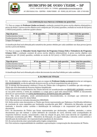 Página 6
7. DA COMPOSIÇÃO DAS PROVAS E NÚMERO DE QUESTÕES
7.1. Para os cargos de Professor (todas as áreas) a avaliação constará de prova escrita objetiva eliminatória e
prova de títulos. A prova escrita objetiva será composta por 20 (vinte) questões, avaliada na escala de 0,0 (zero)
a 100,0 (cem) pontos, conforme quadro abaixo:
Tipo de prova Nº de questões Valor de cada questão Valor total das questões
Conhecimentos Gerais 03 5,0 15,0 pontos
Conhecimentos Específicos 12 5,0 60,0 pontos
Língua Portuguesa 05 5,0 25,0 pontos
A classificação final será efetuada pela somatória dos pontos obtidos por cada candidato nas duas provas (prova
escrita e prova de títulos).
7.2. Para os cargos de Educador Social, Supervisor do Programa Criança Feliz e Visitadores do Programa
Criança Feliz a avaliação constará de prova escrita objetiva (eliminatória). A prova escrita objetiva será
composta por 20 (vinte) questões, avaliada na escala de 0,0 (zero) a 100,0 (cem) pontos, conforme quadro
abaixo:
Tipo de prova Nº de questões Valor de cada questão Valor total das questões
Conhecimentos Gerais 06 5,0 30,0 pontos
Conhecimentos Específicos 08 5,0 40,0 pontos
Língua Portuguesa 06 5,0 40,0 pontos
A classificação final será efetuada pela ordem decrescente da nota final obtida por cada candidato.
8. DA PROVA DE TÍTULOS
8.1. Os documentos relativos aos Títulos, para os cargos de Professor (todas as áreas) deverão ser entregues,
EXCLUSIVAMENTE, no dia da aplicação da prova escrita, ao fiscal responsável da sala de prova.
8.2. A entrega dos documentos relativos à Prova de Títulos não é obrigatória. O candidato que não entregar o
Título não será eliminado do Processo Seletivo Simplificado.
8.3. Os documentos comprobatórios dos Títulos deverão ser acondicionados em ENVELOPE LACRADO, contendo
na sua parte externa, o nome do candidato e o cargo para o qual está concorrendo. TODOS os documentos
deverão ser apresentados em CÓPIA REPROGRÁFICA AUTENTICADA EM CARTÓRIO.
8.3.1. Não serão analisados, sendo automaticamente desconsiderados, os envelopes que estiverem em
desacordo com os itens 8.3. deste Edital.
8.3.2. Não deverão ser enviados documentos ORIGINAIS.
8.4. Serão aceitos como documentos os Títulos que forem representados por Diplomas e Certificados definitivos
de conclusão de curso expedidos por Instituição reconhecida pelo MEC – Ministério da Educação, em papel
timbrado, e deverão conter carimbo e identificação da instituição e do responsável pela expedição do
documento.
8.4.1. Os documentos de Títulos que forem representados por declarações, certidões, atestados, e outros
documentos que não tenham o cunho definitivo de conclusão de curso, deverão estar acompanhados do
respectivo histórico escolar, mencionando a data da colação de grau, bem como deverão ser expedidos por
Instituição reconhecida pelo MEC – Ministério da Educação, em papel timbrado, e deverão conter carimbo e
identificação da instituição e do responsável pela expedição do documento.
8.5. Os cursos deverão estar autorizados pelos órgãos competentes.
8.6. É de exclusiva responsabilidade do candidato a apresentação e comprovação dos documentos de Títulos.
 