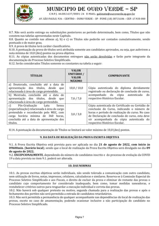 Página 7
8.7. Não será aceito entrega ou substituições posteriores ao período determinado, bem como, Títulos que não
constem nas tabelas apresentadas neste Capítulo.
8.8. Quanto ao contido nas alíneas a), b) e c) os Títulos não poderão ser contados cumulativamente, sendo
pontuado o de maior grau.
8.9. A prova de títulos terá caráter classificatório.
8.10. A pontuação da prova de títulos será atribuída somente aos candidatos aprovados, ou seja, que auferirem a
nota mínima de 10,0 (dez) pontos na prova objetiva.
8.11. As cópias autenticadas dos documentos entregues não serão devolvidas e farão parte integrante da
documentação do Processo Seletivo Simplificado.
8.12. Serão considerados Títulos somente os constantes na tabela a seguir:
TÍTULOS
VALOR
UNITÁRIO /
VALOR
MÁXIMO
COMPROVANTE
a) Doutorado, concluído até a data de
apresentação dos títulos, desde que
relacionada à área do cargo pretendido.
10,0 / 10,0
b) Mestrado, concluído até a data de
apresentação dos títulos, desde que
relacionada à área do cargo pretendido.
7,0 / 7,0
Cópia autenticada do diploma devidamente
registrado ou declaração de conclusão de curso,
acompanhado da cópia autenticada do
respectivo Histórico Escolar.
c) Pós-Graduação Latu Sensu
(especialização) relacionada à área do cargo
pretendido e reconhecido pelo MEC, com
carga horária mínima de 360 horas,
concluída até a data de apresentação dos
títulos.
3,0 / 3,0
Cópia autenticada do Certificado ou Certidão de
conclusão do Curso, indicando o número de
horas e período de realização do curso. No caso
de Declaração de conclusão de curso, esta deve
vir acompanhada da cópia autenticada do
respectivo Histórico Escolar.
8.14. A pontuação da documentação de Títulos se limitará ao valor máximo de 10,0 (dez) pontos.
9. DA DATA DE REALIZAÇÃO DA PROVA ESCRITA OBJETIVA
9.1. A Prova Escrita Objetiva está prevista para ser aplicada no dia 21 de agosto de 2022, com início às
09h00min. (horário local), sendo que o local de realização da Prova Escrita Objetiva será divulgado no dia 09
de agosto de 2022.
9.2. EXCEPCIONALMENTE, dependendo do número de candidatos inscrito e do processo de evolução da COVID
19 a data prevista no item 9.1. poderá ser alterada.
10. DAS NORMAS
10.1. As provas escritas objetivas serão individuais, não sendo tolerada a comunicação com outro candidato,
nem utilização de livros, notas, impressos, celulares, calculadoras e similares. Reserva-se à Comissão Especial do
Processo Seletivo Simplificado e aos Fiscais, o direito de excluir da prova e eliminar do restante das provas o
candidato cujo comportamento for considerado inadequado, bem como, tomar medidas saneadoras, e
restabelecer critérios outros para resguardar a execução individual e correta das provas.
10.2. Não haverá sob qualquer pretexto ou motivo, segunda chamada para a realização das provas e após o
fechamento dos portões não será permitida a entrada de candidatos retardatários.
10.3. Não será permitida a permanência de qualquer acompanhante nas dependências do local de realização das
provas, exceto no caso de amamentação, podendo ocasionar inclusive a não participação do candidato no
Processo Seletivo Simplificado.
 