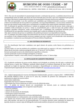Página 8
10.4.1. Em caso de necessidade de amamentação durante a realização das provas, a candidata deverá levar um
acompanhante maior de idade, que ficará em local reservado para esse fim e que será responsável pela guarda
da criança. Não haverá compensação do tempo de amamentação à duração da prova da candidata.
10.4. Não será permitido o uso dos sanitários por candidatos que tenham terminado as provas. A exclusivo
critério da Coordenação do local, poderá ser permitido, caso haja disponibilidade, o uso de outros sanitários do
local que não estejam sendo usados para o atendimento a candidatos que ainda estejam realizando as provas.
10.5. A utilização de aparelhos eletrônicos é vedada em qualquer parte do local de provas. Assim, ainda que o
candidato tenha terminado sua prova e esteja se encaminhando para a saída do local, não poderá utilizar
quaisquer aparelhos eletrônicos, sendo recomendável que a embalagem não reutilizável fornecida para o
recolhimento de tais aparelhos somente seja rompida após a saída do candidato do local de provas.
10.6. Após o término das provas os candidatos não poderão permanecer nas dependências do prédio.
10.7. O candidato não poderá alegar desconhecimento dos locais de realização das provas como justificativa de
sua ausência. O não comparecimento às provas, qualquer que seja o motivo, será considerado como desistência
do candidato e resultará em sua eliminação do Processo Seletivo Simplificado.
11. DOS CRITÉRIOS DE DESEMPATE
11.1. Na classificação final entre candidatos com igual número de pontos, serão fatores de preferência os
seguintes:
a) maior idade, no caso da existência de candidatos com idade igual ou superior a 60 anos, completados até o
último dia de inscrição, conforme parágrafo único, art. 27 da Lei nº. 10.741/2003;
b) maior pontuação na prova de conhecimentos específicos, se houver;
c) maior pontuação na prova de língua portuguesa, se houver;
d) persistindo o empate, o mais velho, exceto os enquadrados na letra “a” deste artigo.
12. DIVULGAÇÃO DO GABARITO PRELIMINAR
12.1. O gabarito preliminar da prova escrita objetiva será divulgado no primeiro dia útil após a realização da
referida prova, a partir das 17h00min, mediante Edital afixado na Prefeitura Municipal de Ouro Verde - SP,
publicado no órgão de imprensa oficial do município e disponibilizado no endereço eletrônico da empresa
responsável pela organização do Processo Seletivo Simplificado www.klcconcursos.com.br.
13. DOS RECURSOS
13.1. Caberá interposição de recursos devidamente fundamentados, perante a empresa KLC – CONSULTORIA
EM GESTÃO PÚBLICA LTDA, no prazo de 01 (um) dia, contados do primeiro dia subsequente à data de
publicação do objeto de recurso contra:
a) Inscrições indeferidas;
b) Questões das Provas e Gabarito Preliminar;
c) Resultados das Provas, desde que se refira a erros de cálculo das notas.
13.2. O pedido de recurso deverá ser encaminhado via internet, junto ao endereço eletrônico
www.klcconcursos.com.br, com as seguintes especificações:
− nome do candidato;
− número de inscrição;
− número do documento de identidade;
− função para o qual se inscreveu;
− a questão objeto de controvérsia, de forma individualizada;
− a fundamentação ou o embasamento, com as devidas razões do recurso.
13.3. Quanto aos recursos contra questões da prova e gabarito preliminar, deverá ser elaborado um recurso
para cada questão, sob pena de sua desconsideração e os mesmos deverão conter indicação do número da
questão, da prova e anexar cópia da bibliografia mencionada também sob pena de sua desconsideração.
 
