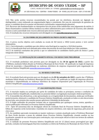 Página 9
13.4. Não serão aceitos recursos encaminhados via postal, por via eletrônica, devendo ser digitado ou
datilografado e estar embasado em argumentação lógica e consistente. Em caso de contestação de questões da
prova, o candidato deverá se pautar em literatura conceituada e argumentação plausível.
13.5. Recursos não fundamentados ou interpostos fora do prazo serão indeferidos sem julgamento de mérito. A
Banca Examinadora constitui última instância na esfera administrativa para conhecer de recursos, não cabendo
recurso a outra autoridade nem recurso adicional pelo mesmo motivo.
13.6. O resultado dos recursos interpostos será divulgado no site www.klcconcursos.com.br.
14. DA FORMA DE JULGAMENTO DA PROVA ESCRITA OBJETIVA
14.1. A prova escrita objetiva será avaliada na escala de 0,0 (zero) a 100,0 (cem) pontos e terá caráter
eliminatório.
14.1.1. Será eliminado o candidato que não obtiver nota final igual ou superior a 10,0 (dez) pontos.
14.1.2. A classificação final será efetuada pela ordem decrescente da nota final obtida por cada candidato.
14.1.3. As matérias constantes das provas a que se submeterão os candidatos fazem parte do Anexo I, parte
integrante deste Edital.
15. DIVULGAÇÃO DO GABARITO OFICIAL E DO RESULTADO PRELIMINAR
15.1. O resultado preliminar está previsto para ser divulgado no dia 30 de agosto de 2022, a partir das
17h00min, mediante Edital afixado na Prefeitura Municipal de Ouro Verde - SP, publicado no órgão de imprensa
oficial do município e disponibilizado no endereço eletrônico da empresa responsável pela organização do
Processo Seletivo Simplificado www.klcconcursos.com.br.
16. DO RESULTADO FINAL
16.1. O resultado final está previsto para ser divulgado no dia 02 de setembro de 2022, a partir das 17h00min,
mediante Edital afixado na Prefeitura Municipal de Ouro Verde - SP, publicado no órgão de imprensa oficial do
município e disponibilizado no endereço eletrônico da empresa responsável pela organização do Processo
Seletivo Simplificado www.klcconcursos.com.br.
17. DAS DISPOSIÇÕES FINAIS
17.1. A inscrição implica na aceitação por parte do candidato de todos os princípios, normas e condições do
Processo Seletivo Simplificado, estabelecidas no presente Edital e na legislação municipal e federal pertinente.
17.2. A inexatidão das afirmativas, a não apresentação ou a irregularidade de documentos, ainda que verificados
posteriormente, eliminará o candidato do Processo Seletivo Simplificado, anulando-se todos os atos decorrentes
da inscrição, sem prejuízo das sanções penais aplicáveis à falsidade da declaração.
17.3. O órgão realizador do presente certame não se responsabiliza por quaisquer cursos, textos, apostilas e
outras publicações referentes ao Processo Seletivo Simplificado.
17.4 - Após 60 (sessenta) dias da divulgação oficial do resultado final do Processo Seletivo Simplificado, as
folhas de respostas serão incineradas e mantidas em arquivo eletrônico, com cópia de segurança, pelo prazo de
cinco anos.
17.5. Ao candidato aprovado recomenda-se manter endereço e contato atualizado junto à Prefeitura Municipal
de Ouro Verde durante o prazo de validade desse Processo Seletivo Simplificado, visando auxiliar na sua
localização, quando de sua convocação para contratação, cuja convocação oficial se dará nos termos do subitem
17.1 desse edital.
17.6. A validade do presente Processo Seletivo Simplificado será de 12 (doze) meses prorrogável por igual
período, contados da homologação final dos resultados a critério da Prefeitura do Município de Ouro Verde - SP.
 