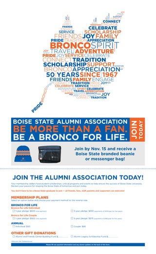 SINCE 196750 YEARS
JOIN THE ALUMNI ASSOCIATION TODAY!
Your membership dollars fund student scholarships, critical programs and events to help ensure the success of Boise State University.
Declare your passion for shaping the Boise State of tomorrow and join today.
You don’t have to be a Boise State graduate to join — all friends, fans, staff, parents and supporters are welcome!
MEMBERSHIP PLANS
Select an option below and choose your payment method on the reverse side.
BRONCO FOR LIFE
Bronco for Life Individual
	 1-year pledge: $600 (one payment)	 5-year pledge: $650 (payments of $130/year for five years)
Bronco for Life Couple
	 1-year pledge: $900 (one payment)	 5-year pledge: $975 (payments of $195/year for five years)
ANNUAL
	 Individual: $50	 Couple: $90
OTHER GIFT DONATIONS
	 Alumni and Friends Center Building Fund $	 Alumni Legacy Scholarship Fund $
17BSUAA DM_FallMemDrive1
Please fill out payment information and any alumni updates on the back of this form.
BOISE STATE ALUMNI ASSOCIATION
BE MORE THAN A FAN.
BE A BRONCO FOR LIFE. JOIN
TODAY
Join by Nov. 15 and receive a
Boise State branded beanie
or messenger bag!
 