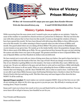 PO Box 718 Greenwood DE 19950 302-222-4596, Russ Kessler Director
Web-site thevoiceofvictory.org E-mail VOVRUSS@GMAIL.COM
Ministry Update January 2016
While recovering from the snow storm 2016 I wanted to give you an update on our ministry. Today be-
cause of the weather we canceled two church services at a prison here in Delaware. This has not been the
case with other prisons that we have been too this month. It seems as through the windows of heaven
have been opened this month. We have been blessed with delivering 2800 Bibles to three different pris-
ons so far this month. It is rather amazing to listen to guards when you take in boxes of Bibles each
month. One guard asked where are you taking all these Bibles? The prison system in Philadelphia has
10,000 inmates at any given time. We mainly go to the intake facility where the population changes often.
This is where most of the Bibles go in Phila. We see a great harvest here because the guys are just entering
the system and often times very open to the gospel. The greatest need that we have is Spanish Bibles. One
case of Spanish Bibles cost One Hundred six dollars (106.00) delivered.
We have started out in 2016 with our vision of doing more than ever before. Our goal in these last day’s is
putting more Bibles into the hands of the lost. One copy of God’s Word can change several that read it.
One of our obstacles is getting Bibles in to the inmates. Our team is told often they want a Bible but can-
not get one. We give our address to the guys and ask them to write and we send them a Bible individually.
The Bible is the answer to all our needs. When we were unloading the boxes of Bibles recently, several
inmates that were helping us, said Mr. Russ THANK YOU, this is what we need in here. I told them that
we are able to give these Bibles because many God fearing Christians have a burden to share the Precious
Word of God to this lost and dying world. This blew him away and tears began to flow down his face.
WOW!!! Is all he could say.
Special Prayer needed. We must replace our current computer SOON. $750.00 Our tires on our vehi-
cle are wearing out, $850.00 We drive app 45,000 to 50,000 per year. My old body is wearing out and
wearing down. Prayer is needed.
Susan and I want you to know how much we love you and thank God for you friendship and love. You may
never know till we all get to heaven, how thankful we are for you.
Your Friends and Missionaries
Susan and Russ Kessler
Voice of Victory
Prison Ministry
 