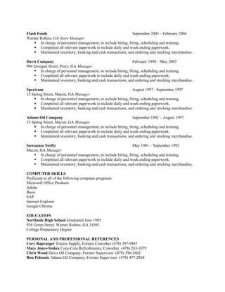 Flash Foods September 2003 – February 2004
Warner Robins, GA Store Manager
 In charge of personnel management, to include hiring, firing, scheduling and training.
 Completed all relevant paperwork to include daily and week ending paperwork.
 Maintained inventory, banking and cash transactions, and ordering and stocking merchandise.
Davis Company February 1998 – May 2003
904 Jernigan Street, Perry, GA Manager
 In charge of personnel management, to include hiring, firing, scheduling and training.
 Completed all relevant paperwork to include daily and week ending paperwork.
 Maintained inventory, banking and cash transactions, and ordering and stocking merchandise.
Spectrum August 1997 - September 1997
15 Spring Street, Macon, GA Manager
 In charge of personnel management, to include hiring, firing, scheduling and training.
 Completed all relevant paperwork to include daily and week ending paperwork.
 Maintained inventory, banking and cash transactions, and ordering and stocking merchandise.
Adams Oil Company September 1992 – August 1997
15 Spring Street, Macon, GA Manager
 In charge of personnel management, to include hiring, firing, scheduling and training.
 Completed all relevant paperwork to include daily and week ending paperwork.
 Maintained inventory, banking and cash transactions, and ordering and stocking merchandise.
Suwannee Swifty May 1991 – September 1992
Macon, GA Manager
 In charge of personnel management, to include hiring, firing, scheduling and training.
 Completed all relevant paperwork to include daily and week ending paperwork.
 Maintained inventory, banking and cash transactions, and ordering and stocking merchandise.
COMPUTER SKILLS
Proficient in all of the following computer programs:
Microsoft Office Products
Adobe
Basis
SAP
Internet Explorer
Google Chrome
EDUCATION
Northside High School Graduated June 1985
926 Green Street, Warner Robins, GA 31093
College Preparatory Degree
PERSONAL AND PROFESSIONAL REFERENCES
Cory Rapraeger Tractor Supply, Former Coworker (478) 397-9887
Mary Jones-Stokes Coca-Cola Refreshments, Coworker (478) 283-1079
Chris Wood Davis Oil Company, Former Supervisor (478) 396-3662
Ron Poloncic Adams Oil Company, Former Supervisor (478) 477-2868
 