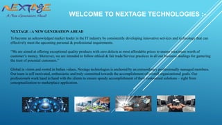 WELCOME TO NEXTAGE TECHNOLOGIES :-
NEXTAGE : A NEW GENERATION AHEAD
To become an acknowledged market leader in the IT industry by consistently developing innovative services and technology that can
effectively meet the upcoming personal & professional requirements.
“We are aimed at offering exceptional quality products with zero defects at most affordable prices to ensure maximum worth of
customer’s money. Moreover, we are intended to follow ethical & fair trade/Service practices in all our business dealings for garnering
the trust of potential customers.”
Global in vision and rooted in Indian values, Nextage technologies is anchored by an extraordinary professionally managed members.
Our team is self motivated, enthusiastic and truly committed towards the accomplishment of overall organizational goals. Our
professionals work hand in hand with the clients to ensure speedy accomplishment of their customized solutions – right from
conceptualization to marketplace application.
 
