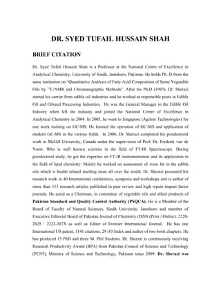 DR. SYED TUFAIL HUSSAIN SHAH
BRIEF CITATION
Dr. Syed Tufail Hussain Shah is a Professor at the National Centre of Excellence in
Analytical Chemistry, University of Sindh, Jamshoro, Pakistan. He holds Ph. D from the
same institution on “Quantitative Analysis of Fatty Acid Composition of Some Vegetable
Oils by 13
C-NMR and Chromatographic Methods”. After his Ph.D (1997), Dr. Sherazi
started his carrier from edible oil industries and he worked at responsible posts in Edible
Oil and Oilseed Processing Industries. He was the General Manager in the Edible Oil
Industry when left the industry and joined the National Centre of Excellence in
Analytical Chemistry in 2004. In 2005, he went to Singapore (Agilent Technologies) for
one week training on GC-MS. He learned the operation of GC-MS and application of
modern GC-MS in the various fields. In 2006, Dr. Sherazi completed his postdoctoral
work in McGill University, Canada under the supervision of Prof. Dr. Frederik van de
Voort. Who is well known scientist in the field of FT-IR Spectroscopy. During
postdoctoral study, he got the expertise on FT-IR instrumentation and its application in
the field of lipid chemistry. Mainly he worked on assessment of trans fat in the edible
oils which is health related startling issue all over the world. Dr. Sherazi presented his
research work in 40 International conferences, symposia and workshops and is author of
more than 113 research articles published in peer review and high repute impact factor
journals. He acted as a Chairman, in committee of vegetable oils and allied products of
Pakistan Standard and Quality Control Authority (PSQCA). He is a Member of the
Board of Faculty of Natural Sciences, Sindh University, Jamshoro and member of
Executive Editorial Board of Pakistan Journal of Chemistry (ISSN (Print / Online): 2220-
2625 / 2222-307X as well as Editor of Frontier International Journal. He has one
International US patent, 1141 citations, 29 i10 Index and author of two book chapters. He
has produced 15 PhD and three M. Phil Students. Dr. Sherazi is continuously receiving
Research Productivity Award (RPA) from Pakistan Council of Science and Technology
(PCST), Ministry of Science and Technology, Pakistan since 2009. Dr. Sherazi was
 