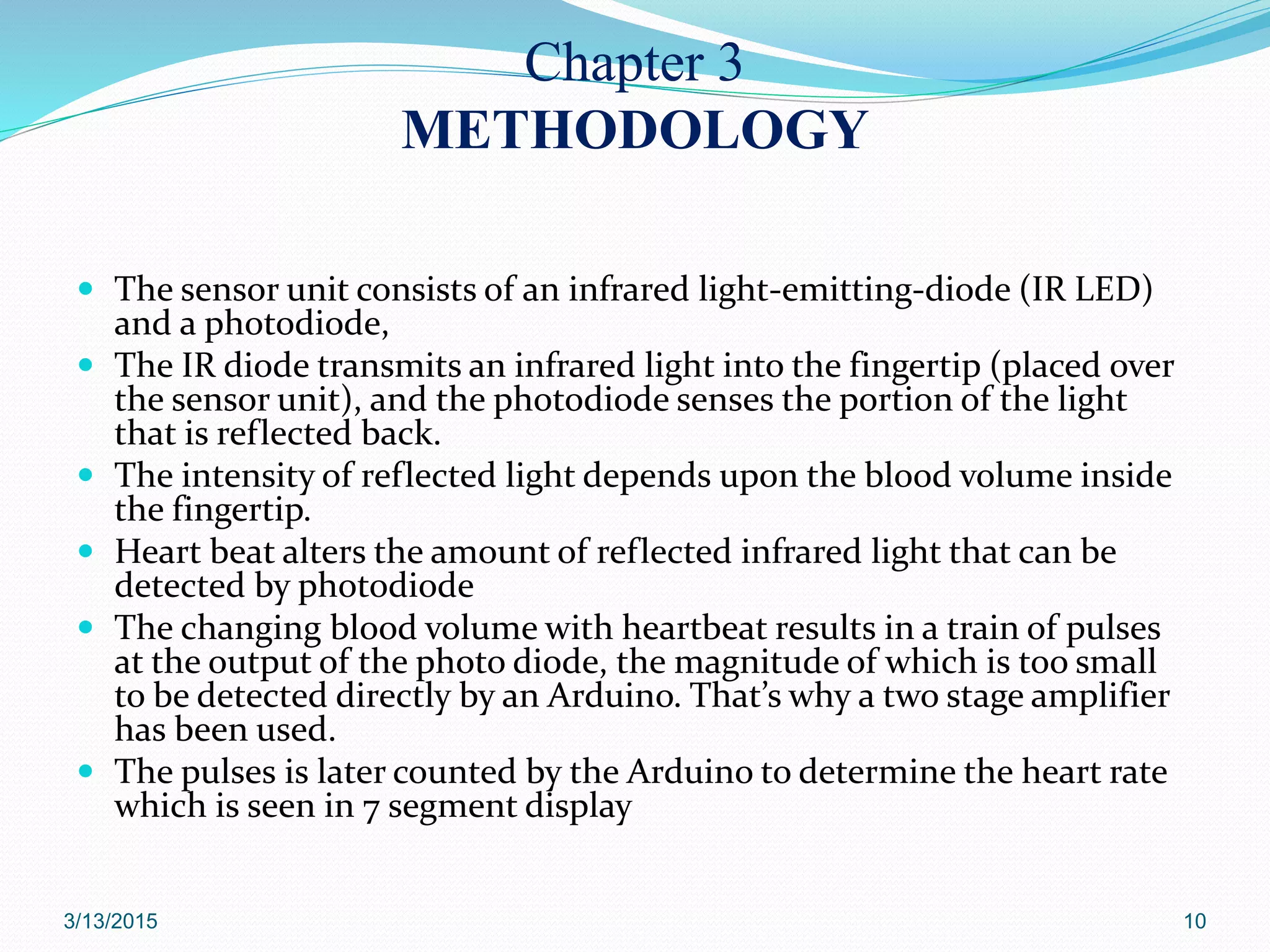 Chapter 3
METHODOLOGY
 The sensor unit consists of an infrared light-emitting-diode (IR LED)
and a photodiode,
 The IR diode transmits an infrared light into the fingertip (placed over
the sensor unit), and the photodiode senses the portion of the light
that is reflected back.
 The intensity of reflected light depends upon the blood volume inside
the fingertip.
 Heart beat alters the amount of reflected infrared light that can be
detected by photodiode
 The changing blood volume with heartbeat results in a train of pulses
at the output of the photo diode, the magnitude of which is too small
to be detected directly by an Arduino. That’s why a two stage amplifier
has been used.
 The pulses is later counted by the Arduino to determine the heart rate
which is seen in 7 segment display
3/13/2015 10
 