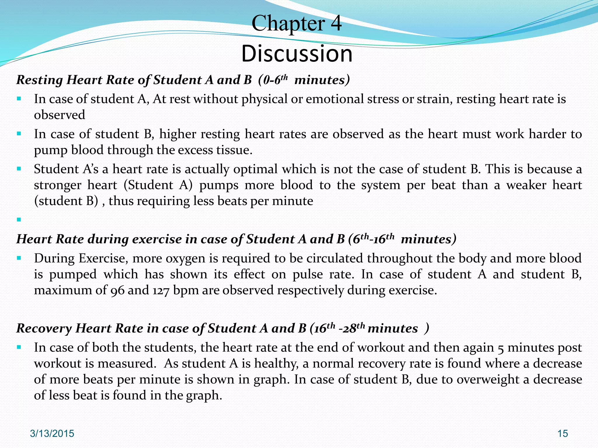 Chapter 4
Discussion
Resting Heart Rate of Student A and B (0-6th minutes)
 In case of student A, At rest without physical or emotional stress or strain, resting heart rate is
observed
 In case of student B, higher resting heart rates are observed as the heart must work harder to
pump blood through the excess tissue.
 Student A’s a heart rate is actually optimal which is not the case of student B. This is because a
stronger heart (Student A) pumps more blood to the system per beat than a weaker heart
(student B) , thus requiring less beats per minute

Heart Rate during exercise in case of Student A and B (6th-16th minutes)
 During Exercise, more oxygen is required to be circulated throughout the body and more blood
is pumped which has shown its effect on pulse rate. In case of student A and student B,
maximum of 96 and 127 bpm are observed respectively during exercise.
Recovery Heart Rate in case of Student A and B (16th -28th minutes )
 In case of both the students, the heart rate at the end of workout and then again 5 minutes post
workout is measured. As student A is healthy, a normal recovery rate is found where a decrease
of more beats per minute is shown in graph. In case of student B, due to overweight a decrease
of less beat is found in the graph.
3/13/2015 15
 