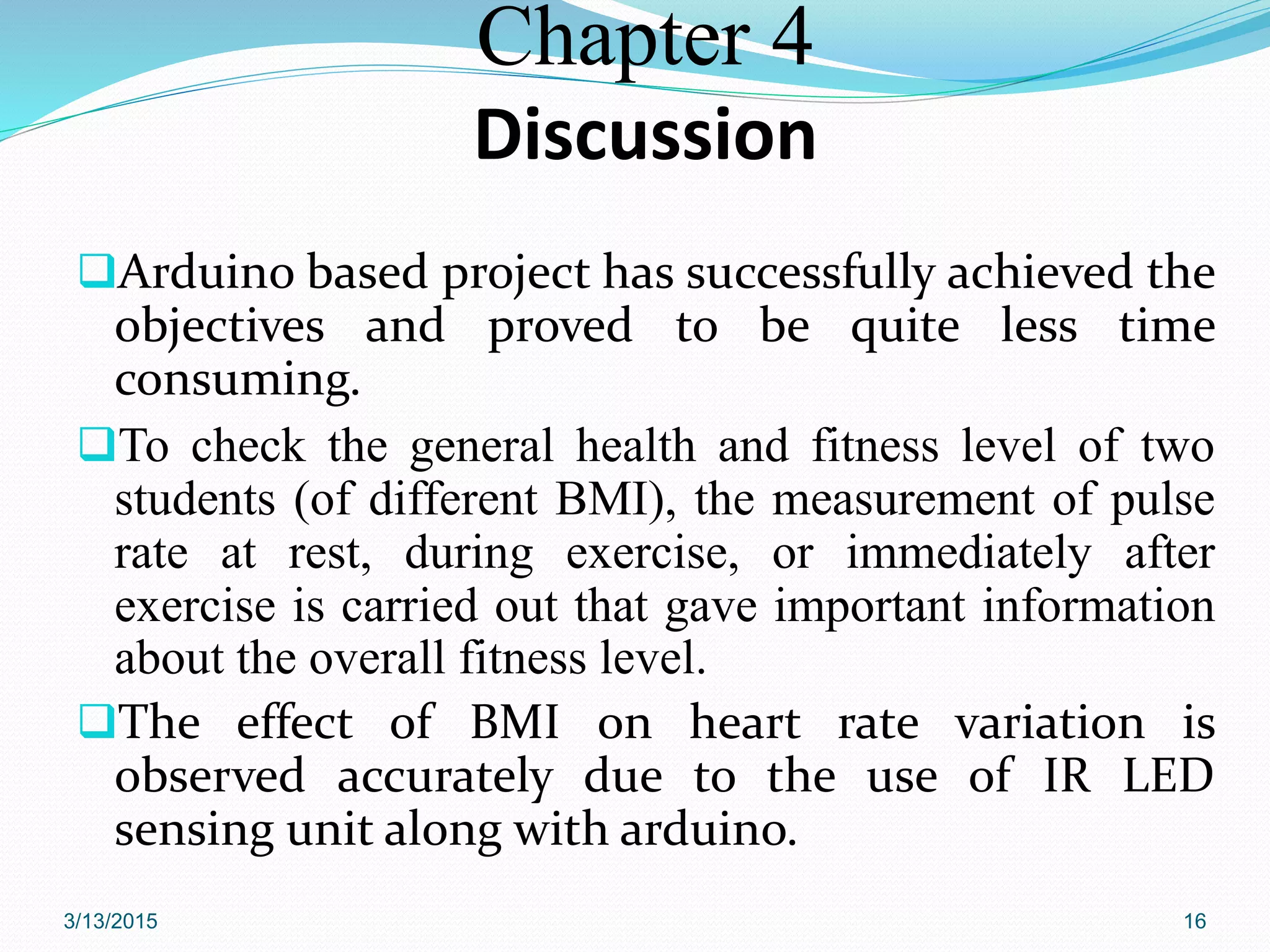 Chapter 4
Discussion
Arduino based project has successfully achieved the
objectives and proved to be quite less time
consuming.
To check the general health and fitness level of two
students (of different BMI), the measurement of pulse
rate at rest, during exercise, or immediately after
exercise is carried out that gave important information
about the overall fitness level.
The effect of BMI on heart rate variation is
observed accurately due to the use of IR LED
sensing unit along with arduino.
3/13/2015 16
 