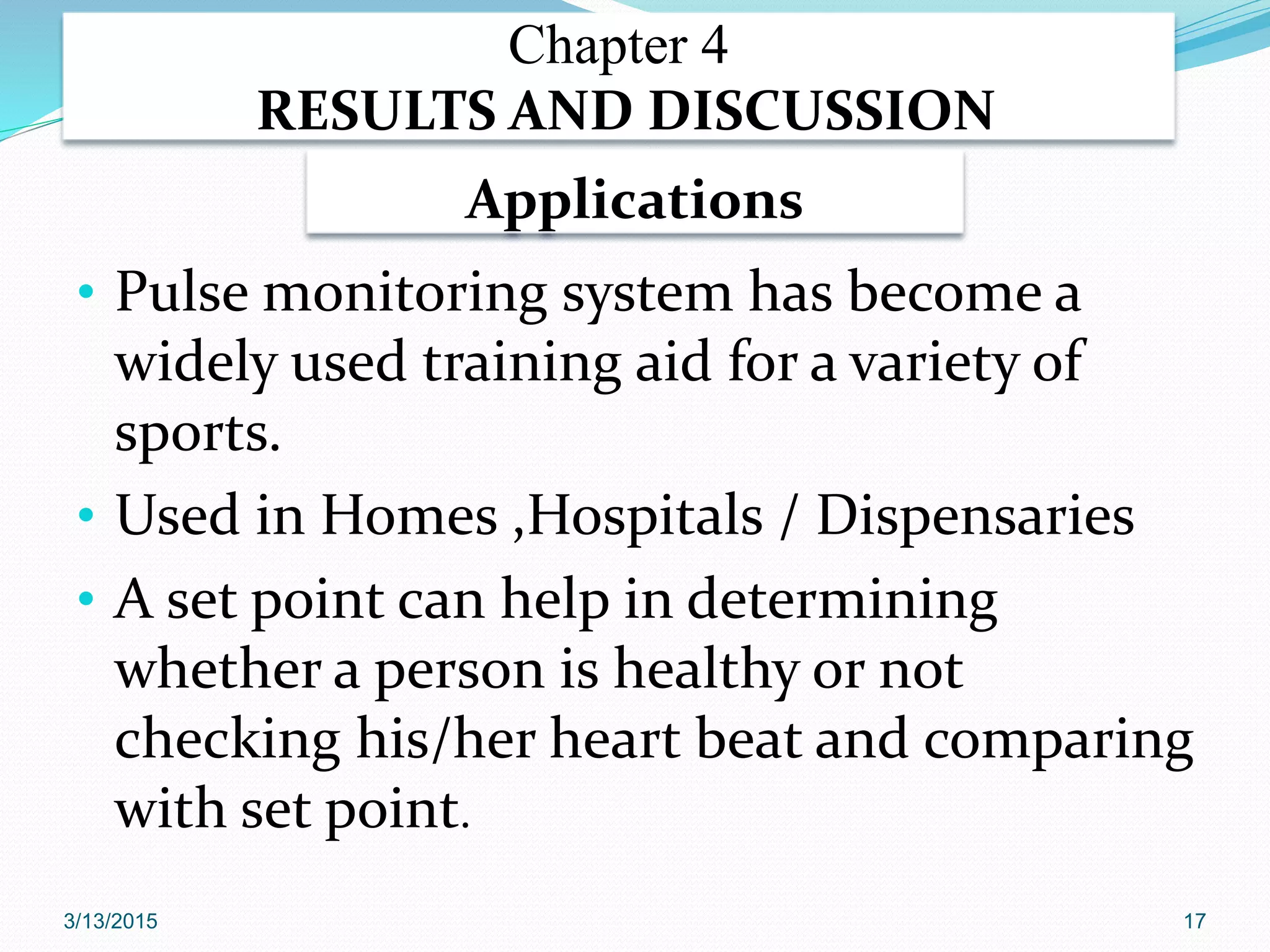 Applications
• Pulse monitoring system has become a
widely used training aid for a variety of
sports.
• Used in Homes ,Hospitals / Dispensaries
• A set point can help in determining
whether a person is healthy or not
checking his/her heart beat and comparing
with set point.
Chapter 4
RESULTS AND DISCUSSION
3/13/2015 17
 