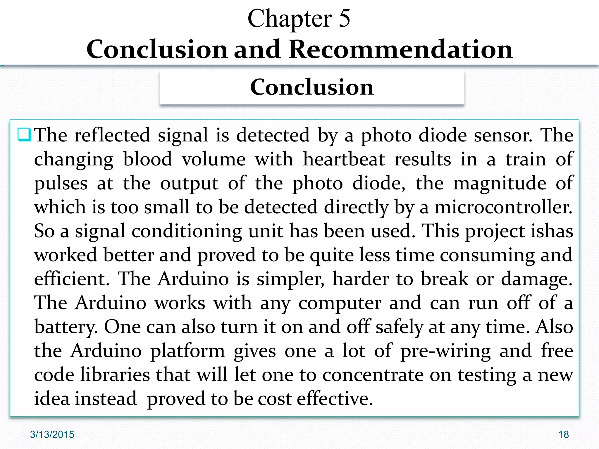 Chapter 5
Conclusion and Recommendation
The reflected signal is detected by a photo diode sensor. The
changing blood volume with heartbeat results in a train of
pulses at the output of the photo diode, the magnitude of
which is too small to be detected directly by a microcontroller.
So a signal conditioning unit has been used. This project ishas
worked better and proved to be quite less time consuming and
efficient. The Arduino is simpler, harder to break or damage.
The Arduino works with any computer and can run off of a
battery. One can also turn it on and off safely at any time. Also
the Arduino platform gives one a lot of pre-wiring and free
code libraries that will let one to concentrate on testing a new
idea instead proved to be cost effective.
Conclusion
3/13/2015 18
 