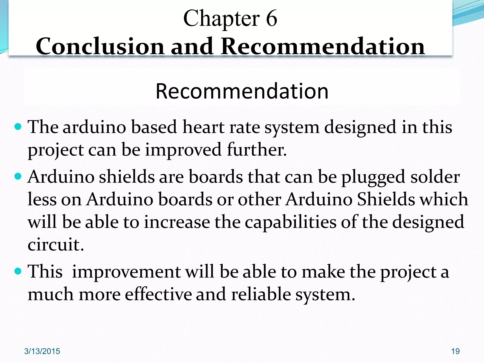 Recommendation
 The arduino based heart rate system designed in this
project can be improved further.
 Arduino shields are boards that can be plugged solder
less on Arduino boards or other Arduino Shields which
will be able to increase the capabilities of the designed
circuit.
 This improvement will be able to make the project a
much more effective and reliable system.
Chapter 6
Conclusion and Recommendation
3/13/2015 19
 