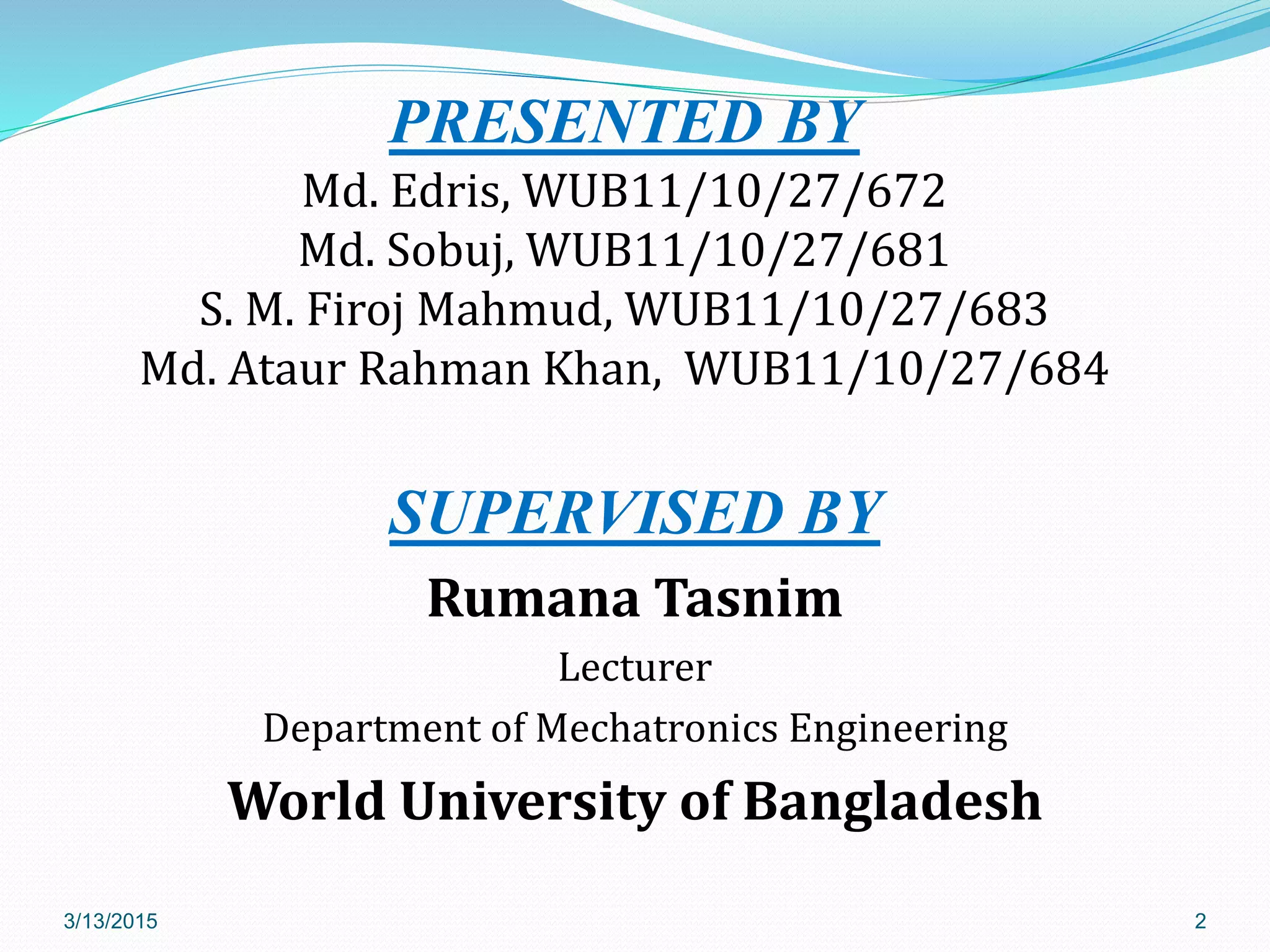 PRESENTED BY
Md. Edris, WUB11/10/27/672
Md. Sobuj, WUB11/10/27/681
S. M. Firoj Mahmud, WUB11/10/27/683
Md. Ataur Rahman Khan, WUB11/10/27/684
SUPERVISED BY
Rumana Tasnim
Lecturer
Department of Mechatronics Engineering
World University of Bangladesh
3/13/2015 2
 