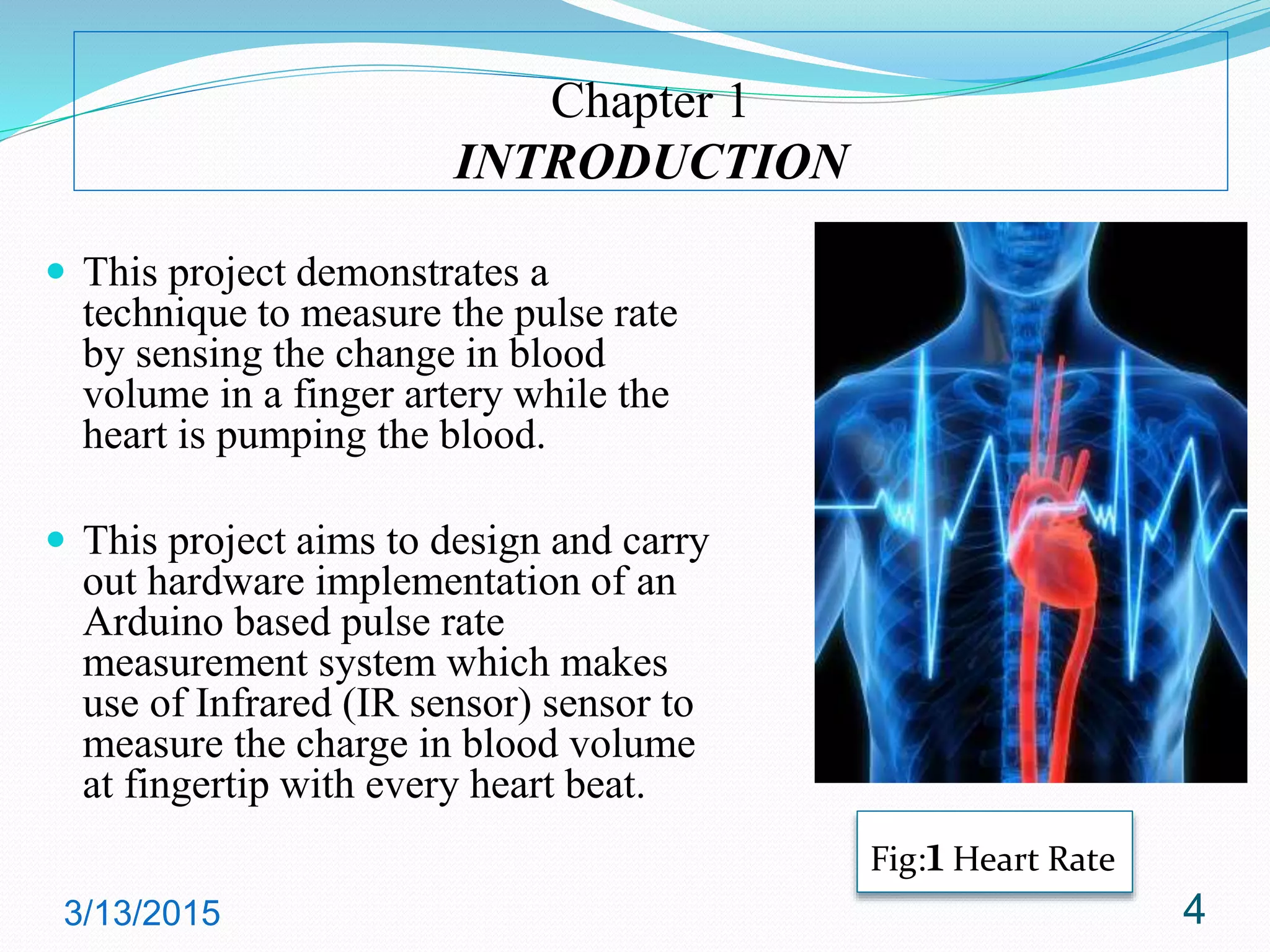 Chapter 1
INTRODUCTION
 This project demonstrates a
technique to measure the pulse rate
by sensing the change in blood
volume in a finger artery while the
heart is pumping the blood.
 This project aims to design and carry
out hardware implementation of an
Arduino based pulse rate
measurement system which makes
use of Infrared (IR sensor) sensor to
measure the charge in blood volume
at fingertip with every heart beat.
3/13/2015 4
Fig:1 Heart Rate
 
