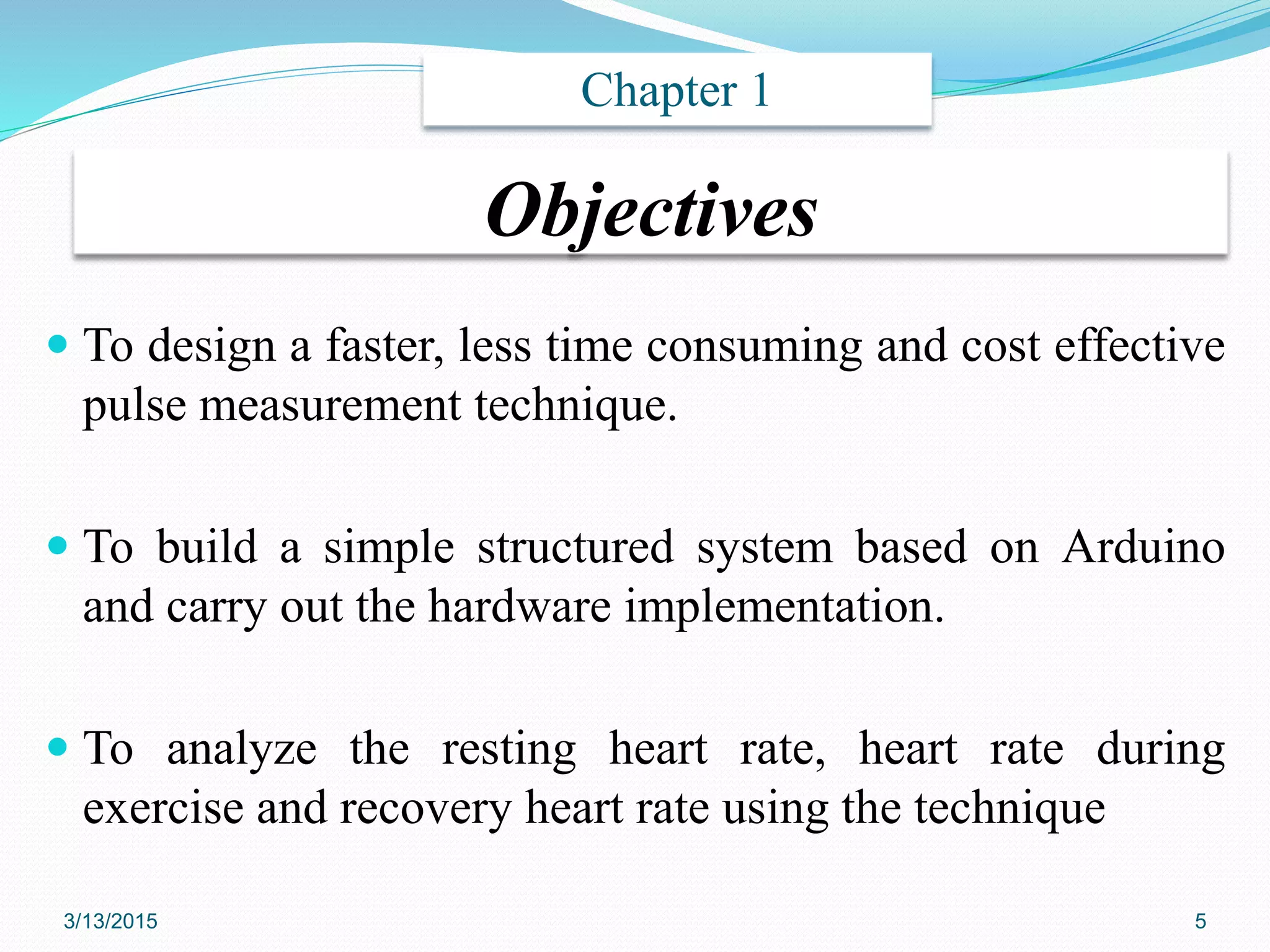 Objectives
 To design a faster, less time consuming and cost effective
pulse measurement technique.
 To build a simple structured system based on Arduino
and carry out the hardware implementation.
 To analyze the resting heart rate, heart rate during
exercise and recovery heart rate using the technique
Chapter 1
3/13/2015 5
 