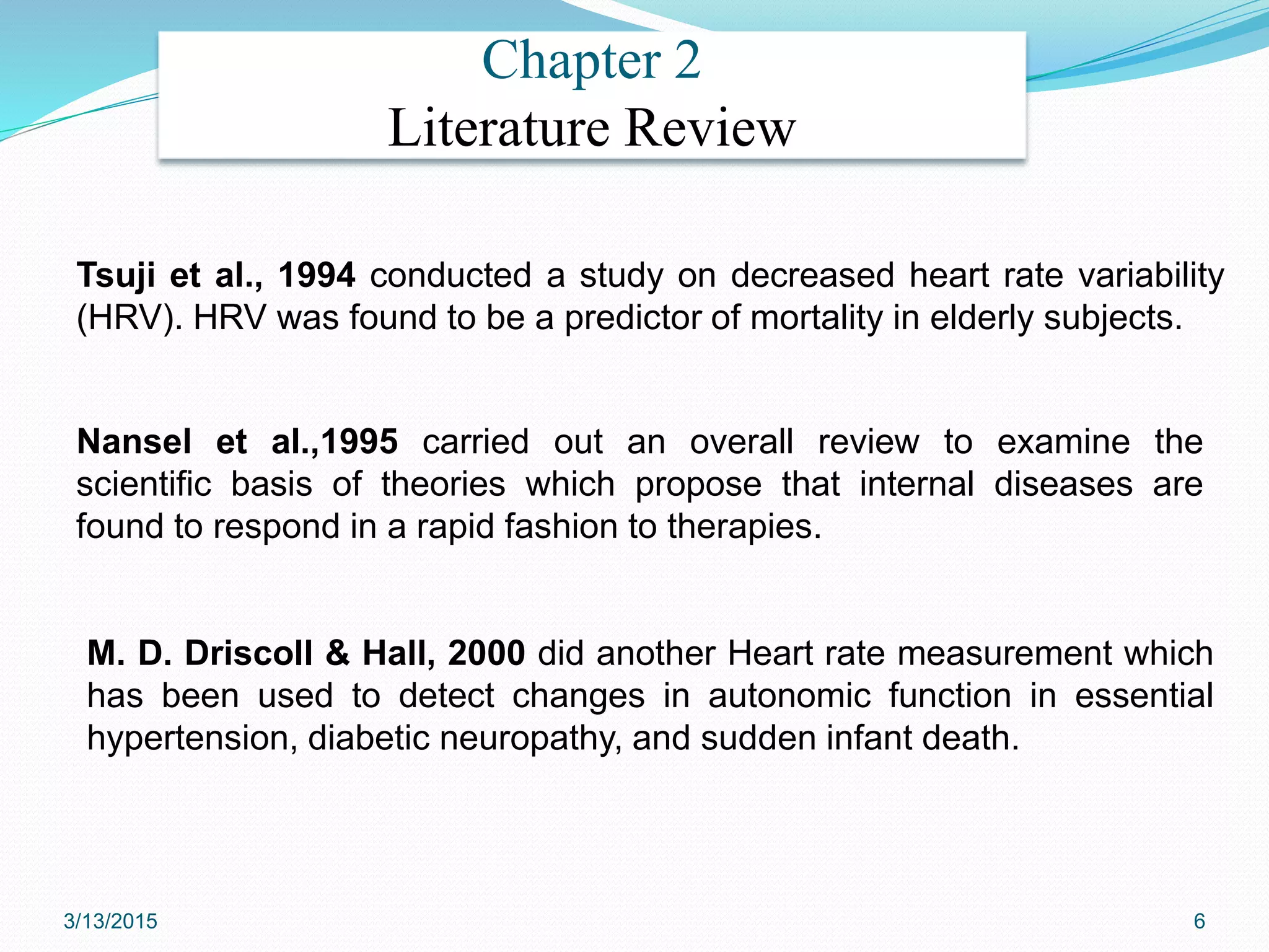 Chapter 2
Literature Review
M. D. Driscoll & Hall, 2000 did another Heart rate measurement which
has been used to detect changes in autonomic function in essential
hypertension, diabetic neuropathy, and sudden infant death.
Tsuji et al., 1994 conducted a study on decreased heart rate variability
(HRV). HRV was found to be a predictor of mortality in elderly subjects.
Nansel et al.,1995 carried out an overall review to examine the
scientific basis of theories which propose that internal diseases are
found to respond in a rapid fashion to therapies.
3/13/2015 6
 
