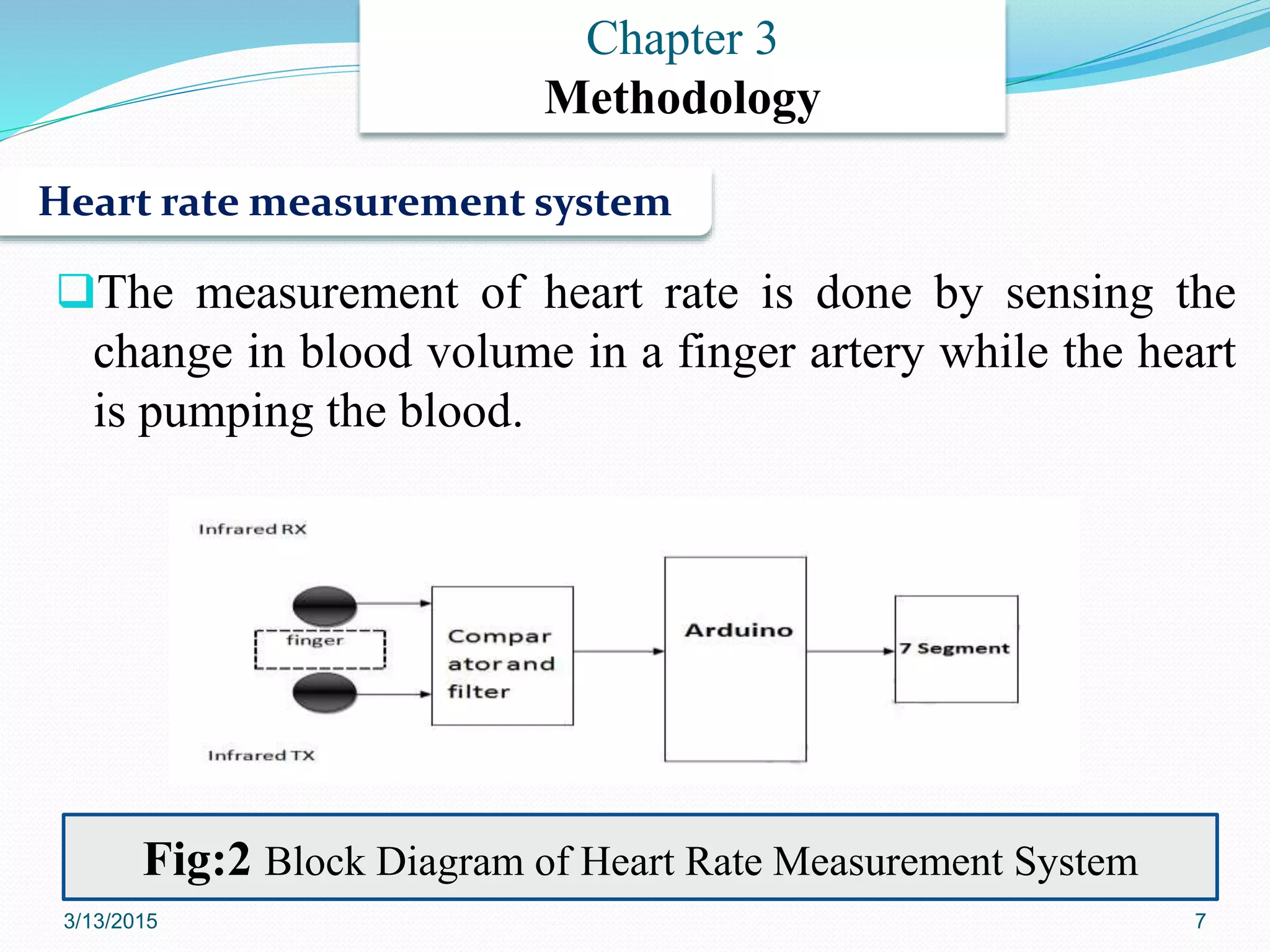 The measurement of heart rate is done by sensing the
change in blood volume in a finger artery while the heart
is pumping the blood.
Heart rate measurement system
Chapter 3
Methodology
Fig:2 Block Diagram of Heart Rate Measurement System
3/13/2015 7
 