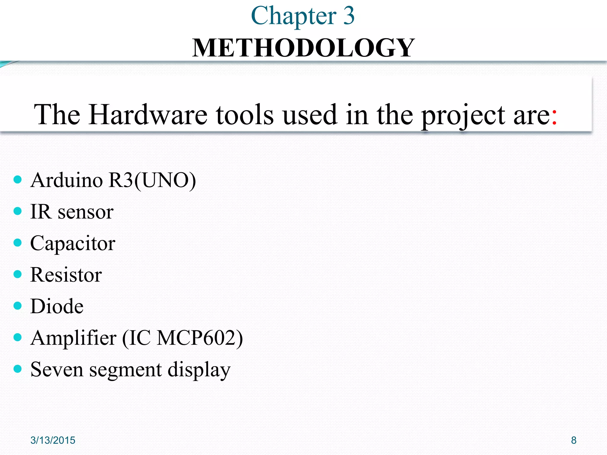 The Hardware tools used in the project are:
 Arduino R3(UNO)
 IR sensor
 Capacitor
 Resistor
 Diode
 Amplifier (IC MCP602)
 Seven segment display
CHAPTER ONE Chapter 3
METHODOLOGY
3/13/2015 8
 