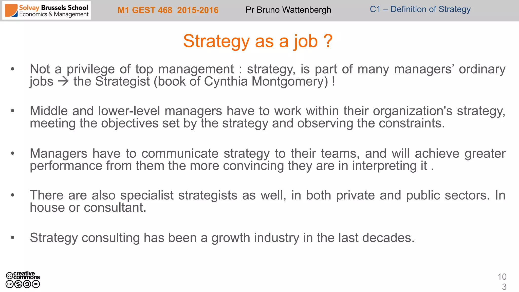 M1 GEST 468 2015-2016 Pr Bruno Wattenbergh C1 – Definition of Strategy
Strategy as a job ?
•  Not a privilege of top management : strategy, is part of many managers’ ordinary
jobs à the Strategist (book of Cynthia Montgomery) !
•  Middle and lower-level managers have to work within their organization's strategy,
meeting the objectives set by the strategy and observing the constraints.
•  Managers have to communicate strategy to their teams, and will achieve greater
performance from them the more convincing they are in interpreting it .
•  There are also specialist strategists as well, in both private and public sectors. In
house or consultant.
•  Strategy consulting has been a growth industry in the last decades.
10
3
 
