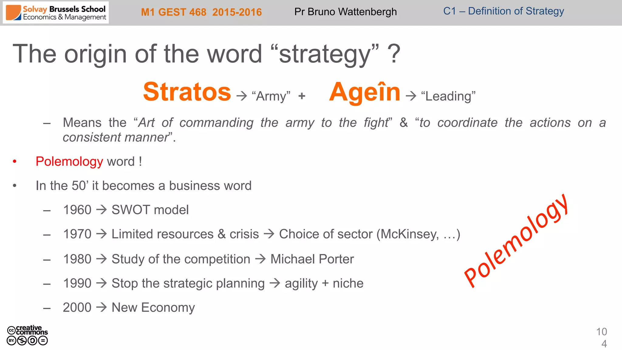 M1 GEST 468 2015-2016 Pr Bruno Wattenbergh C1 – Definition of Strategy
The origin of the word “strategy” ?
Stratosà “Army” + Ageînà “Leading”
–  Means the “Art of commanding the army to the fight” & “to coordinate the actions on a
consistent manner”.
•  Polemology word !
•  In the 50’ it becomes a business word
–  1960 à SWOT model
–  1970 à Limited resources & crisis à Choice of sector (McKinsey, …)
–  1980 à Study of the competition à Michael Porter
–  1990 à Stop the strategic planning à agility + niche
–  2000 à New Economy
10
4
 
