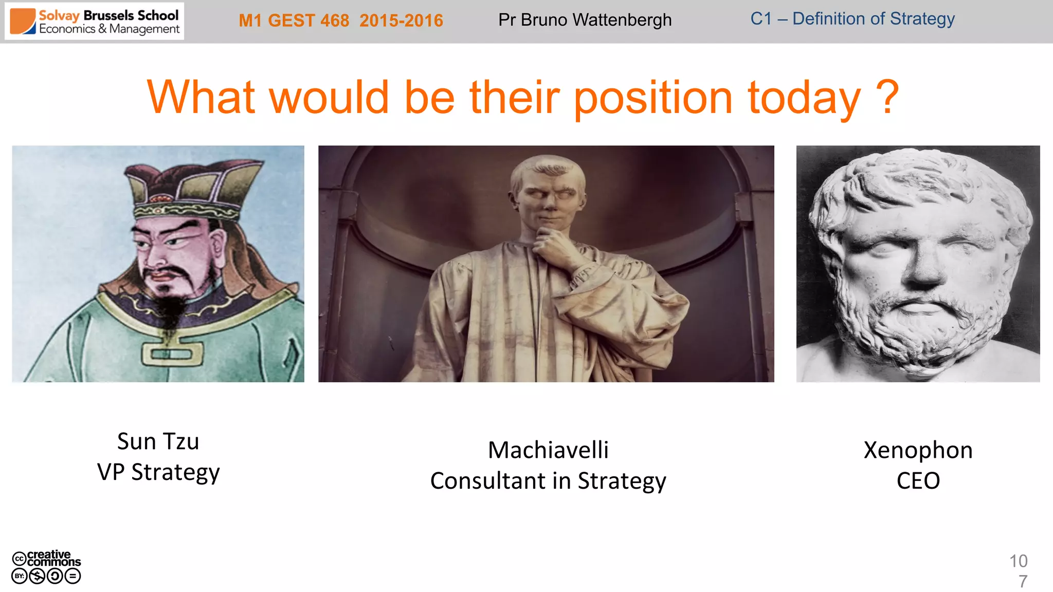 M1 GEST 468 2015-2016 Pr Bruno Wattenbergh C1 – Definition of Strategy
What would be their position today ?
10
7
Sun	
  Tzu	
  
VP	
  Strategy	
  
Machiavelli	
  
Consultant	
  in	
  Strategy	
  
Xenophon	
  
CEO	
  
 