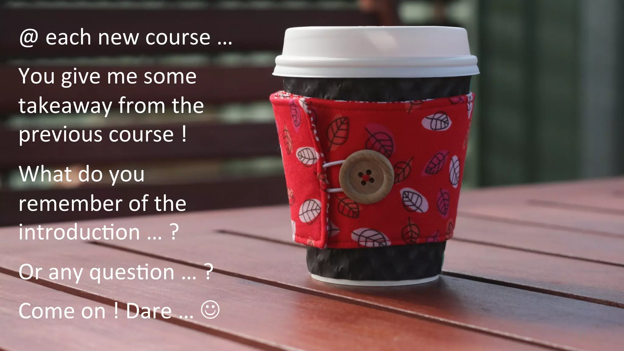 11
@	
  each	
  new	
  course	
  …	
  	
  
You	
  give	
  me	
  some	
  
takeaway	
  from	
  the	
  
previous	
  course	
  !	
  	
  
What	
  do	
  you	
  
remember	
  of	
  the	
  
introduc<on	
  …	
  ?	
  
Or	
  any	
  ques<on	
  …	
  ?	
  
Come	
  on	
  !	
  Dare	
  …	
  J	
  
 
