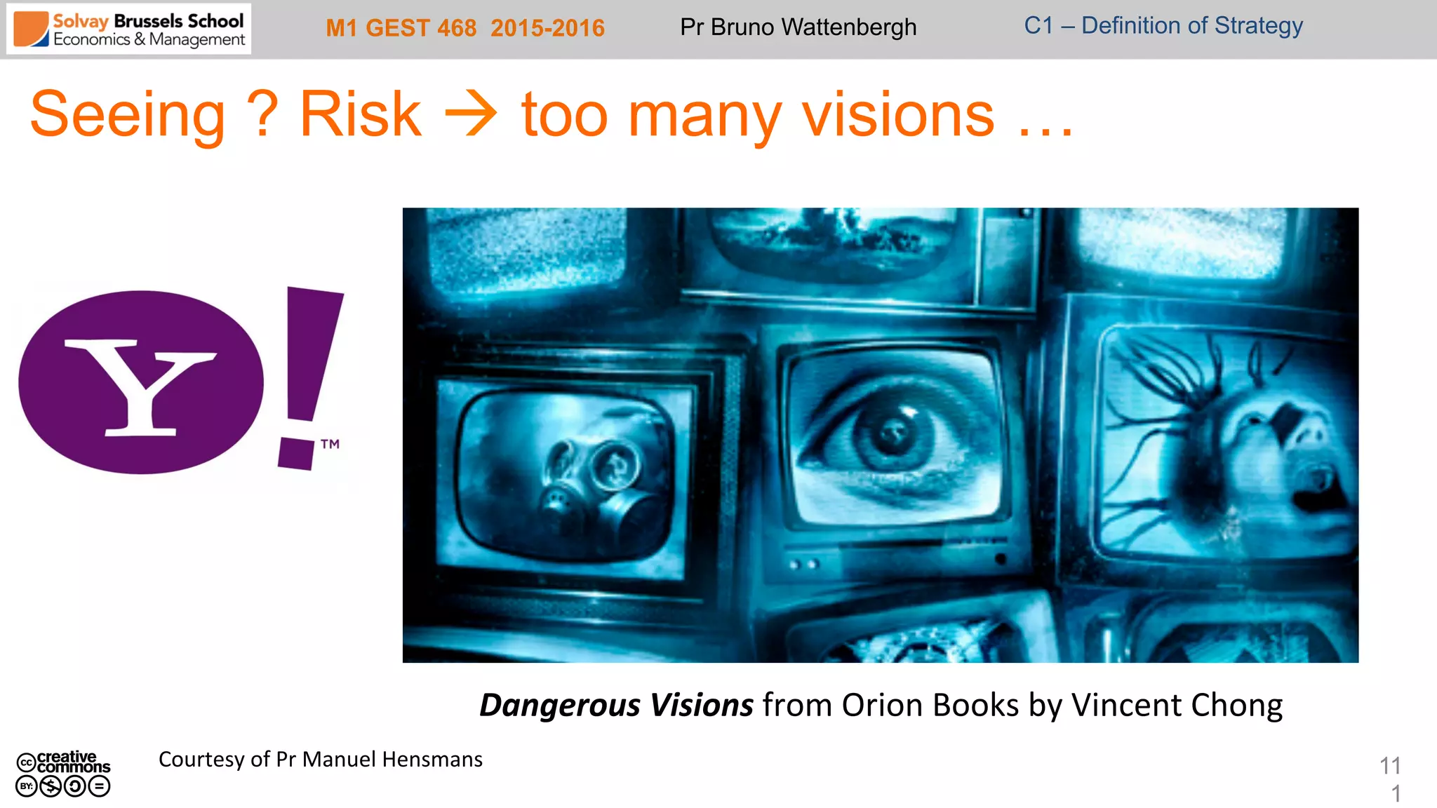 M1 GEST 468 2015-2016 Pr Bruno Wattenbergh C1 – Definition of Strategy
Seeing ? Risk à too many visions …
11
1
Dangerous	
  Visions	
  from	
  Orion	
  Books	
  by	
  Vincent	
  Chong	
  
Courtesy	
  of	
  Pr	
  Manuel	
  Hensmans	
  
 