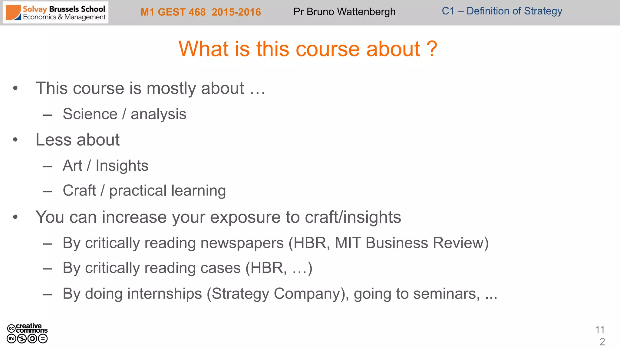 M1 GEST 468 2015-2016 Pr Bruno Wattenbergh C1 – Definition of Strategy
What is this course about ?
•  This course is mostly about …
–  Science / analysis
•  Less about
–  Art / Insights
–  Craft / practical learning
•  You can increase your exposure to craft/insights
–  By critically reading newspapers (HBR, MIT Business Review)
–  By critically reading cases (HBR, …)
–  By doing internships (Strategy Company), going to seminars, ...
11
2
 