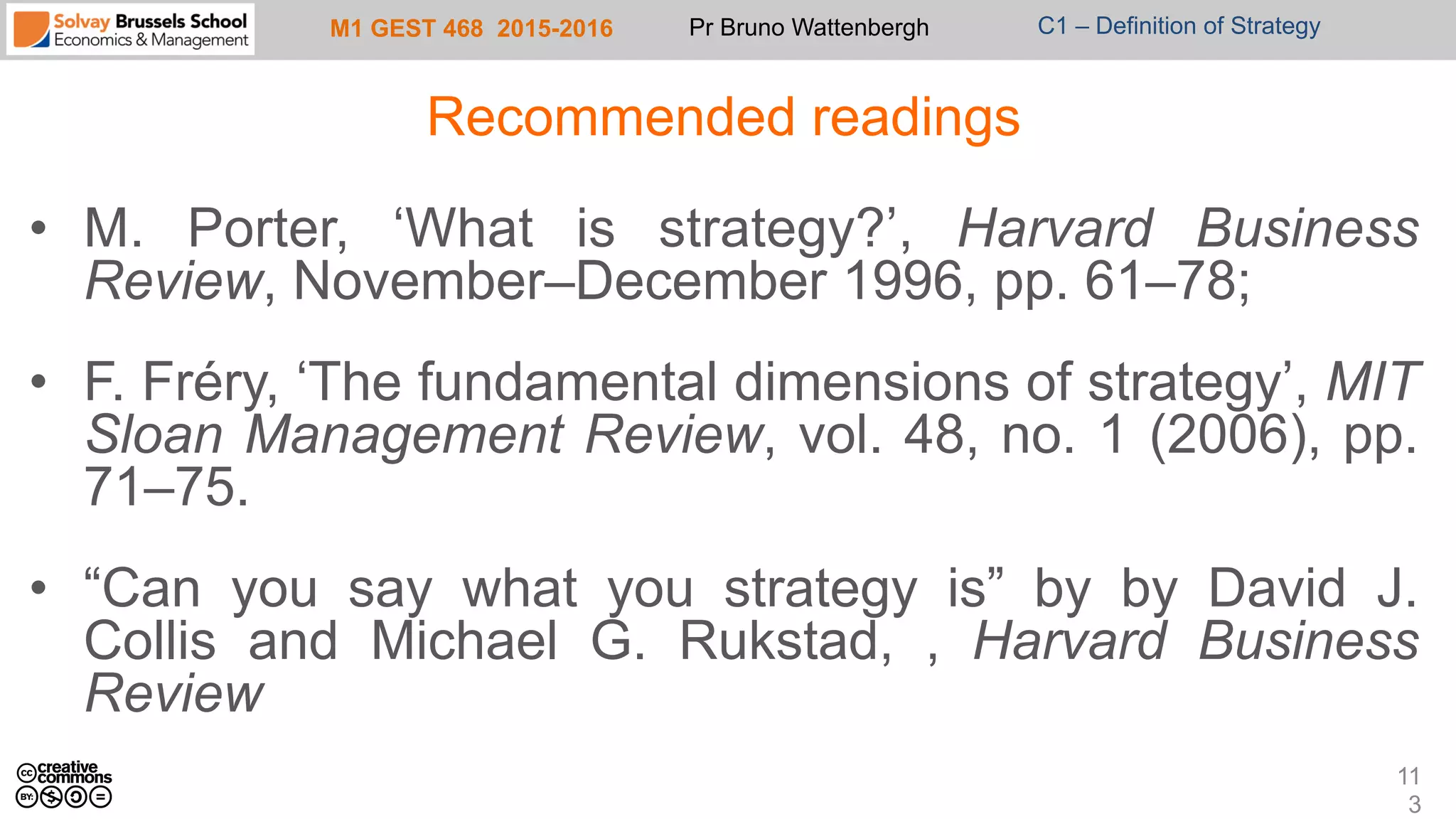 M1 GEST 468 2015-2016 Pr Bruno Wattenbergh C1 – Definition of Strategy
Recommended readings
•  M. Porter, ‘What is strategy?’, Harvard Business
Review, November–December 1996, pp. 61–78;
•  F. Fréry, ‘The fundamental dimensions of strategy’, MIT
Sloan Management Review, vol. 48, no. 1 (2006), pp.
71–75.
•  “Can you say what you strategy is” by by David J.
Collis and Michael G. Rukstad, , Harvard Business
Review
11
3
 