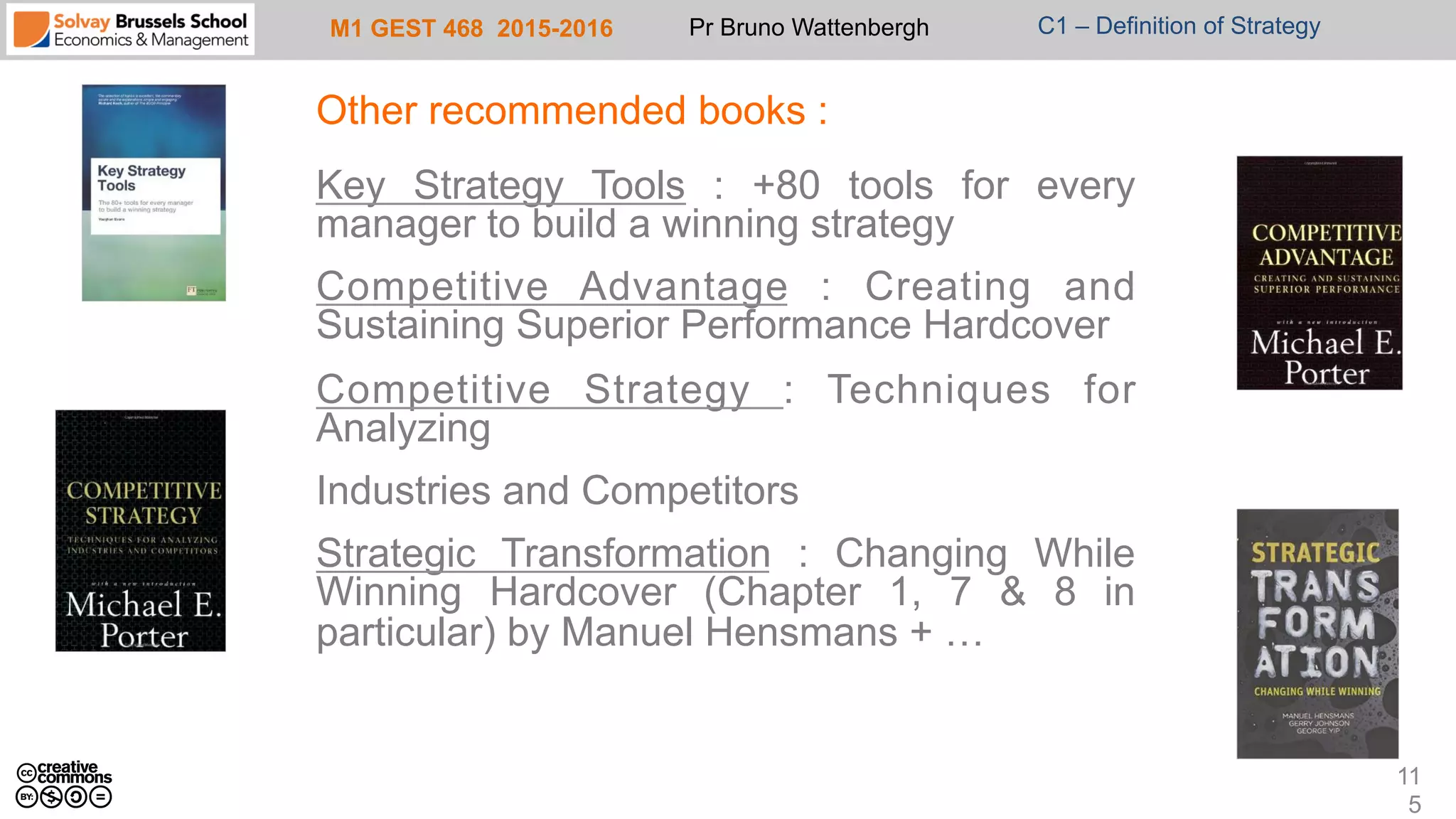 M1 GEST 468 2015-2016 Pr Bruno Wattenbergh C1 – Definition of Strategy
Other recommended books :
Key Strategy Tools : +80 tools for every
manager to build a winning strategy
Competitive Advantage : Creating and
Sustaining Superior Performance Hardcover
Competitive Strategy : Techniques for
Analyzing
Industries and Competitors
Strategic Transformation : Changing While
Winning Hardcover (Chapter 1, 7 & 8 in
particular) by Manuel Hensmans + …
11
5
 