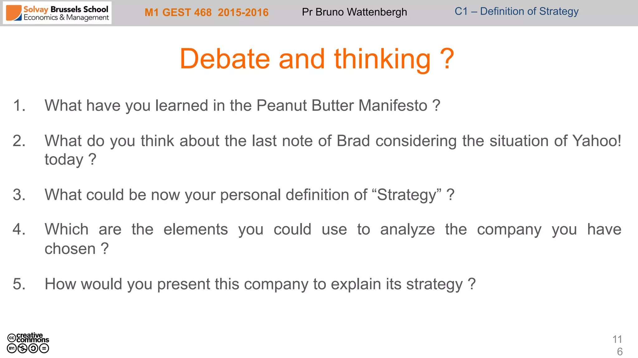 M1 GEST 468 2015-2016 Pr Bruno Wattenbergh C1 – Definition of Strategy
Debate and thinking ?
1.  What have you learned in the Peanut Butter Manifesto ?
2.  What do you think about the last note of Brad considering the situation of Yahoo!
today ?
3.  What could be now your personal definition of “Strategy” ?
4.  Which are the elements you could use to analyze the company you have
chosen ?
5.  How would you present this company to explain its strategy ?
11
6
 