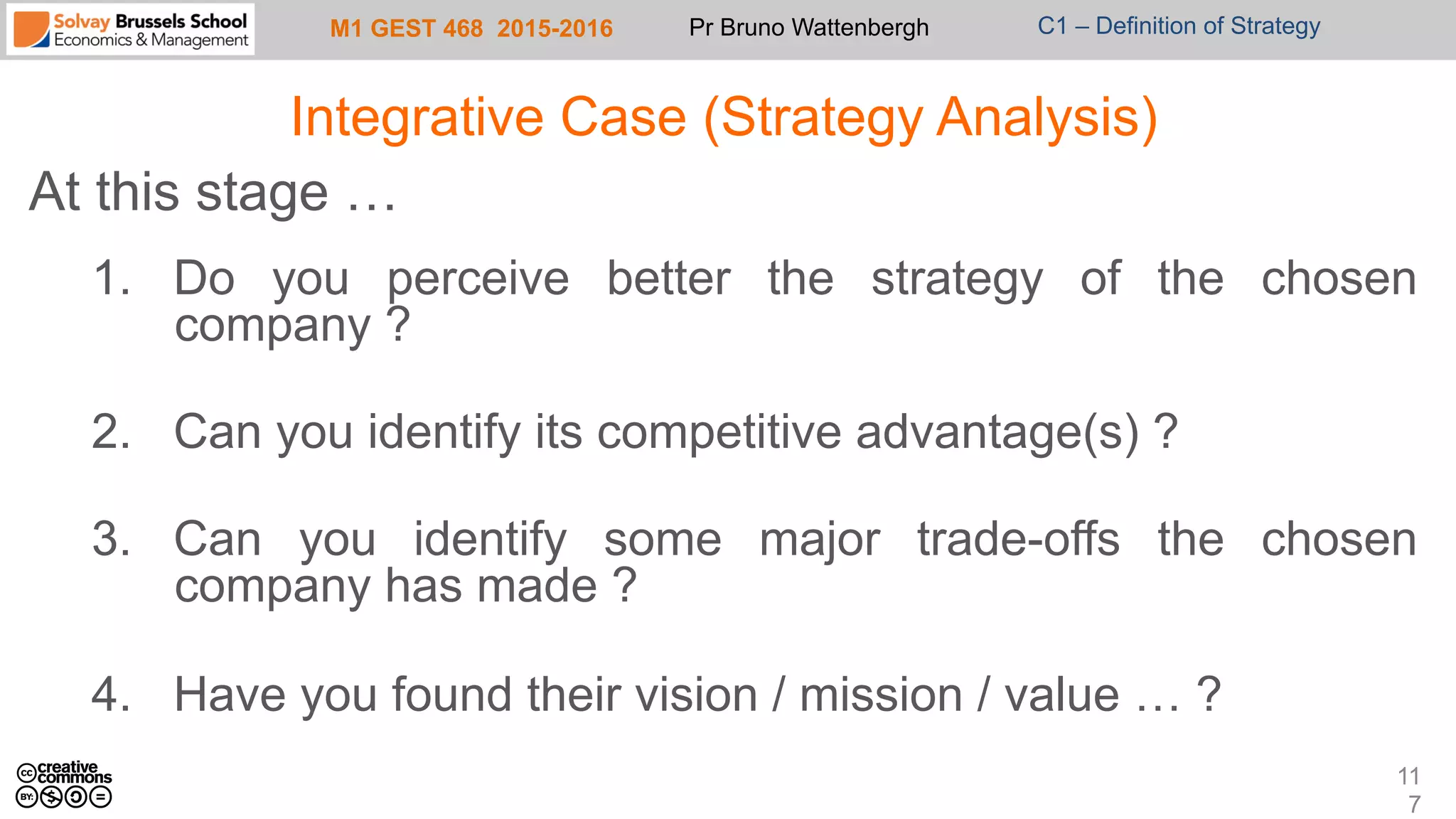 M1 GEST 468 2015-2016 Pr Bruno Wattenbergh C1 – Definition of Strategy
Integrative Case (Strategy Analysis)
At this stage …
1.  Do you perceive better the strategy of the chosen
company ?
2.  Can you identify its competitive advantage(s) ?
3.  Can you identify some major trade-offs the chosen
company has made ?
4.  Have you found their vision / mission / value … ?
11
7
 
