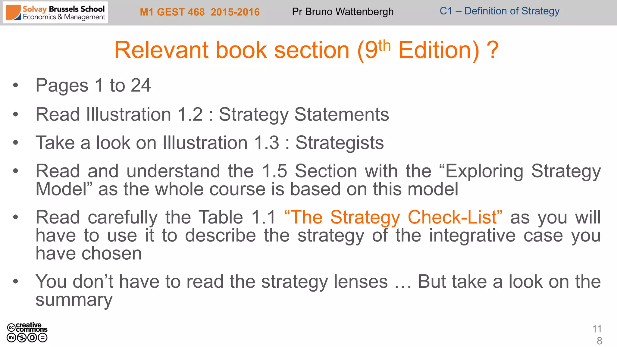 M1 GEST 468 2015-2016 Pr Bruno Wattenbergh C1 – Definition of Strategy
Relevant book section (9th Edition) ?
•  Pages 1 to 24
•  Read Illustration 1.2 : Strategy Statements
•  Take a look on Illustration 1.3 : Strategists
•  Read and understand the 1.5 Section with the “Exploring Strategy
Model” as the whole course is based on this model
•  Read carefully the Table 1.1 “The Strategy Check-List” as you will
have to use it to describe the strategy of the integrative case you
have chosen
•  You don’t have to read the strategy lenses … But take a look on the
summary
11
8
 
