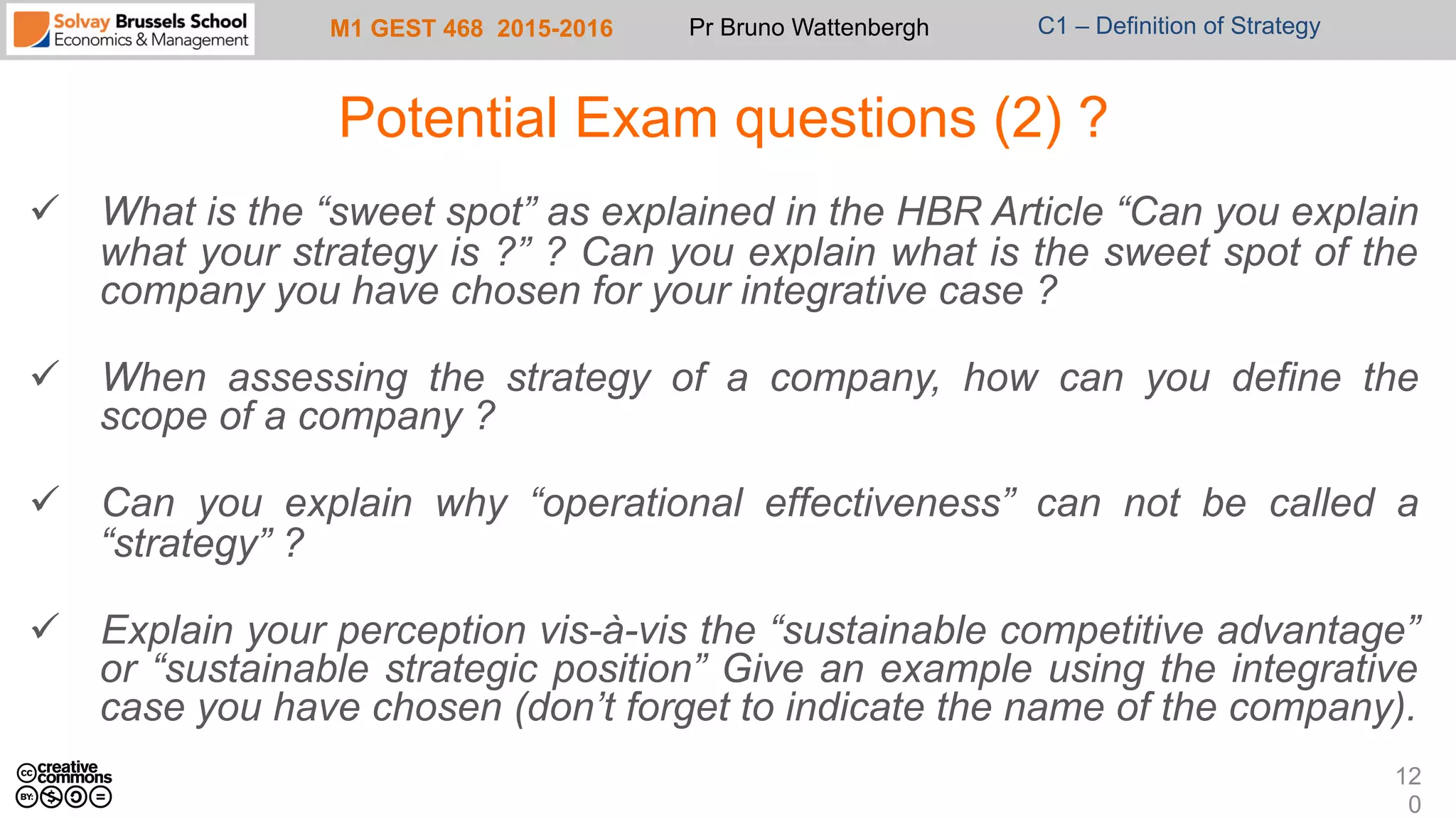 M1 GEST 468 2015-2016 Pr Bruno Wattenbergh C1 – Definition of Strategy
Potential Exam questions (2) ?
ü  What is the “sweet spot” as explained in the HBR Article “Can you explain
what your strategy is ?” ? Can you explain what is the sweet spot of the
company you have chosen for your integrative case ?
ü  When assessing the strategy of a company, how can you define the
scope of a company ?
ü  Can you explain why “operational effectiveness” can not be called a
“strategy” ?
ü  Explain your perception vis-à-vis the “sustainable competitive advantage”
or “sustainable strategic position” Give an example using the integrative
case you have chosen (don’t forget to indicate the name of the company).
12
0
 