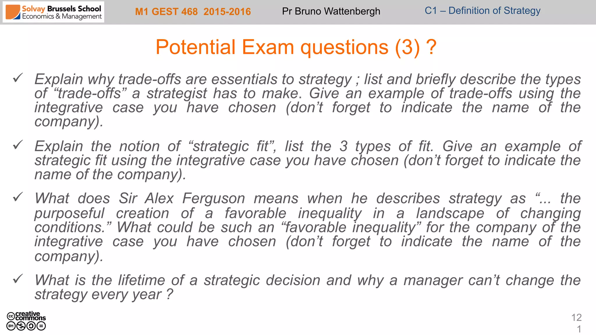 M1 GEST 468 2015-2016 Pr Bruno Wattenbergh C1 – Definition of Strategy
Potential Exam questions (3) ?
ü  Explain why trade-offs are essentials to strategy ; list and briefly describe the types
of “trade-offs” a strategist has to make. Give an example of trade-offs using the
integrative case you have chosen (don’t forget to indicate the name of the
company).
ü  Explain the notion of “strategic fit”, list the 3 types of fit. Give an example of
strategic fit using the integrative case you have chosen (don’t forget to indicate the
name of the company).
ü  What does Sir Alex Ferguson means when he describes strategy as “... the
purposeful creation of a favorable inequality in a landscape of changing
conditions.” What could be such an “favorable inequality” for the company of the
integrative case you have chosen (don’t forget to indicate the name of the
company).
ü  What is the lifetime of a strategic decision and why a manager can’t change the
strategy every year ?
12
1
 