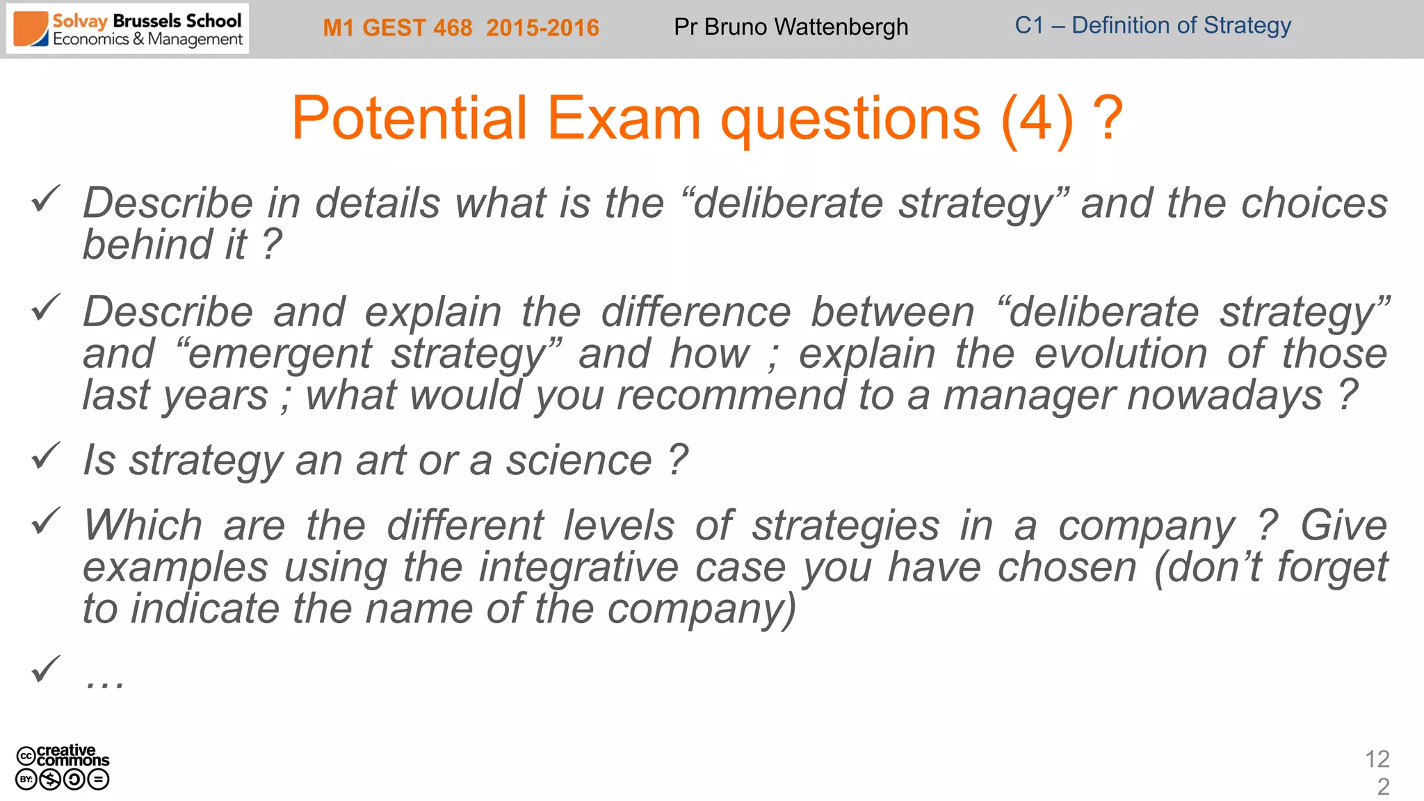 M1 GEST 468 2015-2016 Pr Bruno Wattenbergh C1 – Definition of Strategy
Potential Exam questions (4) ?
ü  Describe in details what is the “deliberate strategy” and the choices
behind it ?
ü  Describe and explain the difference between “deliberate strategy”
and “emergent strategy” and how ; explain the evolution of those
last years ; what would you recommend to a manager nowadays ?
ü  Is strategy an art or a science ?
ü  Which are the different levels of strategies in a company ? Give
examples using the integrative case you have chosen (don’t forget
to indicate the name of the company)
ü  …
12
2
 