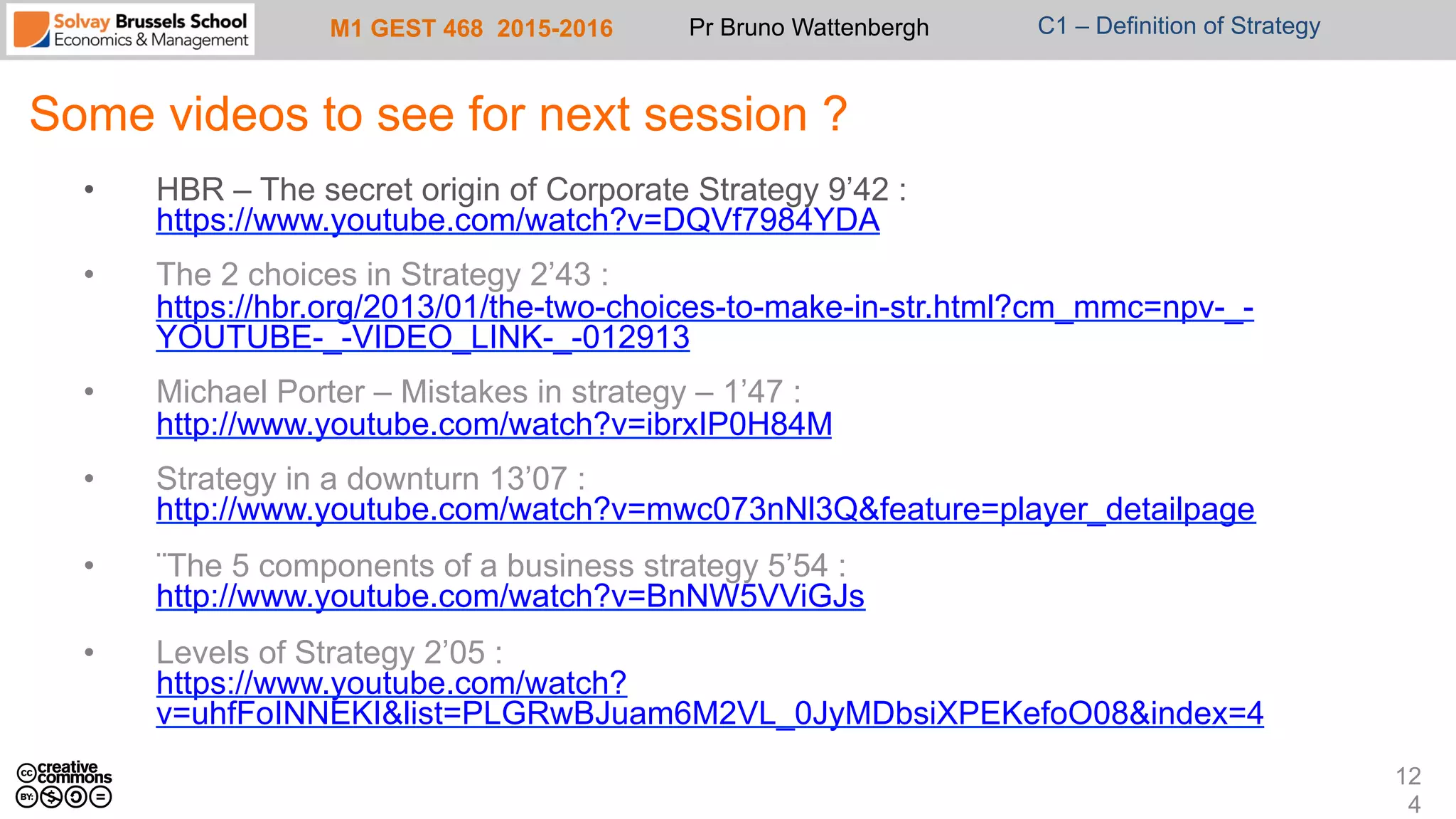 M1 GEST 468 2015-2016 Pr Bruno Wattenbergh C1 – Definition of Strategy
Some videos to see for next session ?
•  HBR – The secret origin of Corporate Strategy 9’42 :
https://www.youtube.com/watch?v=DQVf7984YDA
•  The 2 choices in Strategy 2’43 :
https://hbr.org/2013/01/the-two-choices-to-make-in-str.html?cm_mmc=npv-_-
YOUTUBE-_-VIDEO_LINK-_-012913
•  Michael Porter – Mistakes in strategy – 1’47 :
http://www.youtube.com/watch?v=ibrxIP0H84M
•  Strategy in a downturn 13’07 :
http://www.youtube.com/watch?v=mwc073nNl3Q&feature=player_detailpage
•  ¨The 5 components of a business strategy 5’54 :
http://www.youtube.com/watch?v=BnNW5VViGJs
•  Levels of Strategy 2’05 :
https://www.youtube.com/watch?
v=uhfFoINNEKI&list=PLGRwBJuam6M2VL_0JyMDbsiXPEKefoO08&index=4
12
4
 