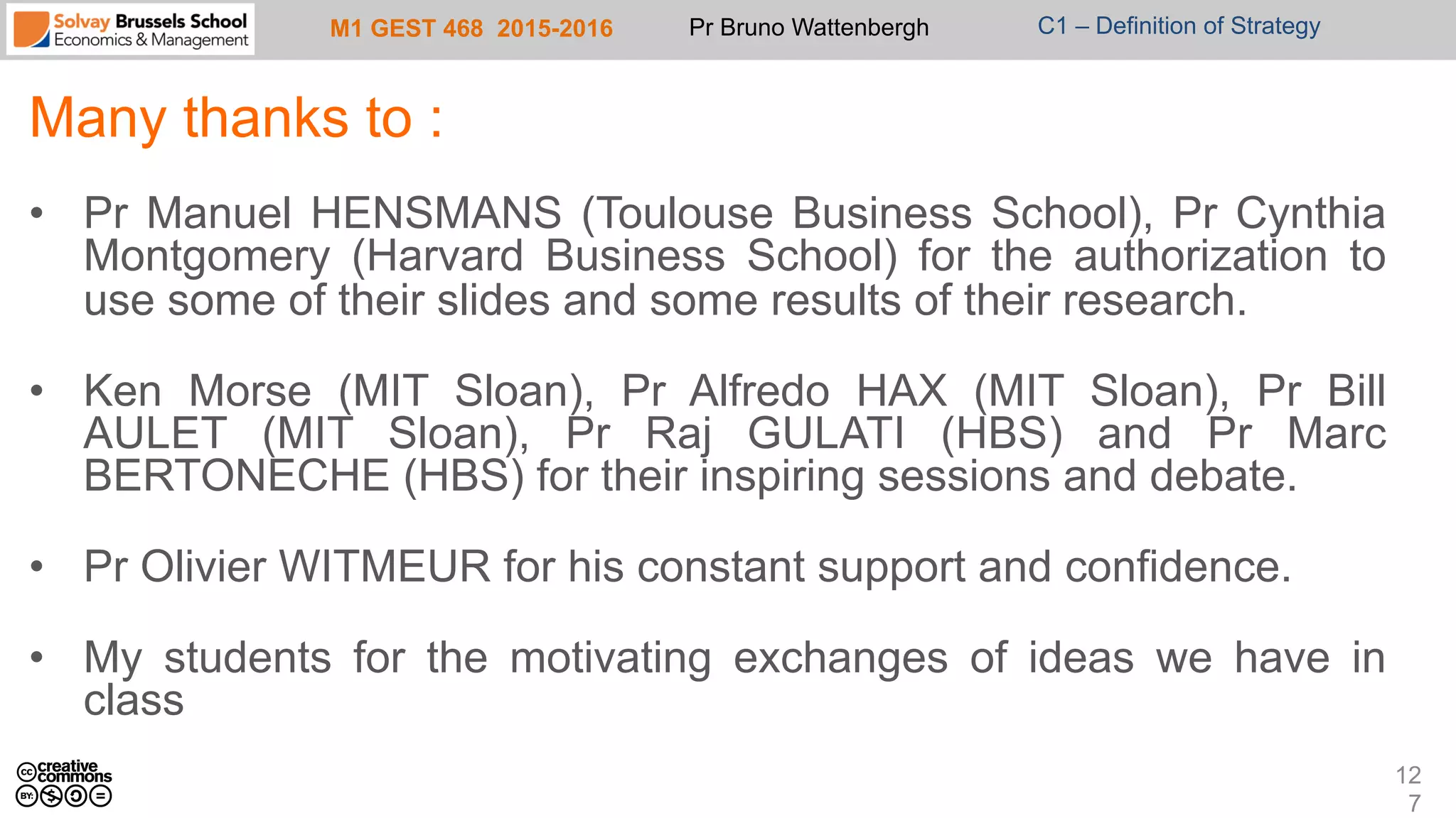M1 GEST 468 2015-2016 Pr Bruno Wattenbergh C1 – Definition of Strategy
Many thanks to :
•  Pr Manuel HENSMANS (Toulouse Business School), Pr Cynthia
Montgomery (Harvard Business School) for the authorization to
use some of their slides and some results of their research.
•  Ken Morse (MIT Sloan), Pr Alfredo HAX (MIT Sloan), Pr Bill
AULET (MIT Sloan), Pr Raj GULATI (HBS) and Pr Marc
BERTONECHE (HBS) for their inspiring sessions and debate.
•  Pr Olivier WITMEUR for his constant support and confidence.
•  My students for the motivating exchanges of ideas we have in
class
12
7
 